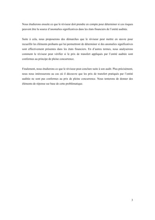 Nous étudierons ensuite ce que le réviseur doit prendre en compte pour déterminer si ces risques 
peuvent être la source d’anomalies significatives dans les états financiers de l’entité auditée. 
Suite à cela, nous proposerons des démarches que le réviseur peut mettre en oeuvre pour 
recueillir les éléments probants qui lui permettront de déterminer si des anomalies significatives 
sont effectivement présentes dans les états financiers. En d’autres termes, nous analyserons 
comment le réviseur peut vérifier si le prix de transfert appliqués par l’entité auditée sont 
conformes au principe de pleine concurrence. 
Finalement, nous étudierons ce que le réviseur peut conclure suite à son audit. Plus précisément, 
nous nous intéresserons au cas où il découvre que les prix de transfert pratiqués par l’entité 
auditée ne sont pas conformes au prix de pleine concurrence. Nous tenterons de donner des 
éléments de réponse sur base de cette problématique. 
3 
 