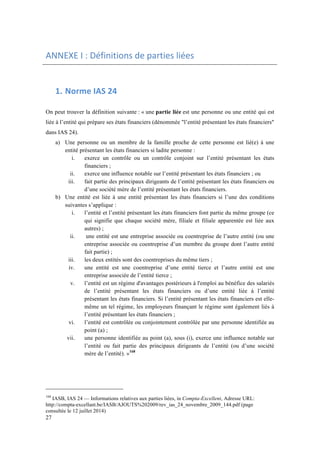 ANNEXE 
I 
: 
Définitions 
de 
parties 
liées 
27 
1. Norme 
IAS 
24 
On peut trouver la définition suivante : « une partie liée est une personne ou une entité qui est 
liée à l’entité qui prépare ses états financiers (dénommée "l’entité présentant les états financiers" 
dans IAS 24). 
a) Une personne ou un membre de la famille proche de cette personne est lié(e) à une 
entité présentant les états financiers si ladite personne : 
i. exerce un contrôle ou un contrôle conjoint sur l’entité présentant les états 
financiers ; 
ii. exerce une influence notable sur l’entité présentant les états financiers ; ou 
iii. fait partie des principaux dirigeants de l’entité présentant les états financiers ou 
d’une société mère de l’entité présentant les états financiers. 
b) Une entité est liée à une entité présentant les états financiers si l’une des conditions 
suivantes s’applique : 
i. l’entité et l’entité présentant les états financiers font partie du même groupe (ce 
qui signifie que chaque société mère, filiale et filiale apparentée est liée aux 
autres) ; 
ii. une entité est une entreprise associée ou coentreprise de l’autre entité (ou une 
entreprise associée ou coentreprise d’un membre du groupe dont l’autre entité 
fait partie) ; 
iii. les deux entités sont des coentreprises du même tiers ; 
iv. une entité est une coentreprise d’une entité tierce et l’autre entité est une 
entreprise associée de l’entité tierce ; 
v. l’entité est un régime d'avantages postérieurs à l'emploi au bénéfice des salariés 
de l’entité présentant les états financiers ou d’une entité liée à l’entité 
présentant les états financiers. Si l’entité présentant les états financiers est elle-même 
un tel régime, les employeurs finançant le régime sont également liés à 
l’entité présentant les états financiers ; 
vi. l’entité est contrôlée ou conjointement contrôlée par une personne identifiée au 
point (a) ; 
vii. une personne identifiée au point (a), sous (i), exerce une influence notable sur 
l’entité ou fait partie des principaux dirigeants de l’entité (ou d’une société 
mère de l’entité). »168 
168 IASB, IAS 24 — Informations relatives aux parties liées, in Compta-Excellent, Adresse URL: 
http://compta-excellant.be/IASB/AJOUTS%202009/rev_ias_24_novembre_2009_144.pdf (page 
consultée le 12 juillet 2014) 
 