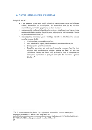 28 
2. Norme 
internationale 
d’audit 
550 
Une partie liée est : 
# « une personne, ou une autre entité, qui détient le contrôle ou exerce une influence 
notable, directement ou indirectement, par l’entremise d’un ou de plusieurs 
intermédiaires, sur l’entité qui présente ses états financiers ; 
# une autre entité, sur laquelle l’entité qui présente ses états financiers a le contrôle ou 
exerce une influence notable, directement ou indirectement, par l’entremise d’un ou 
de plusieurs intermédiaires ; ou 
# une autre entité qui se trouve, avec l’entité qui présente ses états financiers, sous un 
contrôle commun du fait : 
o d’actionnaires communs les contrôlant ; 
o de la détention du capital par les membres d’une même famille ; ou 
o d’une direction générale commune. 
o Toutefois, les entités qui sont sous le contrôle commun d’un Etat (par 
exemple d’un gouvernement national, régional ou local) ne sont pas 
considérées comme des parties liées à moins qu’elles ne concluent des 
transactions importantes ou partagent entre elles des ressources à grande 
échelle. »169 
169 IFAC, Norme internationale d’audit 550 – Parties liées, in Institut des Réviseurs d’Entreprises: 
traductions des normes ISA, adresse URL: https://www.ibr-ire. 
be/fr/reglementation/normes_et_recommandations/normes_isa/Documents/ISA%20Clarified/ISA%20 
550-%20Juin%202012.pdf (page consultée le 12 juillet 2014), pp. 5-6 
 