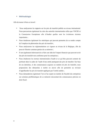 4 
• Méthodologie 
Afin de mener à bien ce travail : 
• Nous analyserons les rapports sur les prix de transfert publiés au niveau international. 
Nous parcourrons également les sites des autorités internationales telles que l’OCDE et 
la Commission Européenne afin d’étudier quelles sont les évolutions récentes 
importantes ; 
• Nous étudierons également les statistiques qui peuvent permettre de se rendre compte 
de l’ampleur du phénomène des prix de transfert ; 
• Nous analyserons les réglementations en vigueur au niveau de la Belgique, afin de 
pouvoir illustrer certaines parties de ce mémoire ; 
• Il sera également intéressant de se faire une idée de l’impact financier que peuvent avoir 
des prix de transfert non conformes pour les entreprises ; 
• Nous étudierons les normes internationales d’audit et ce qu’elles peuvent contenir de 
pertinent dans le cadre de l’audit d’une entité pratiquant des prix de transfert. Sur base 
de ces dernières, et des connaissances acquises en matière de prix de transfert, nous 
proposerons des démarches à mettre en oeuvre afin de permettre au réviseur 
d’appréhender les prix de transfert appliqués par l’entité auditée ; 
• Nous demanderons également l’avis d’un expert en matière de fiscalité des entreprises 
sur certaines problématiques de ce mémoire nécessitant des connaissances précises en 
droit fiscal. 
 