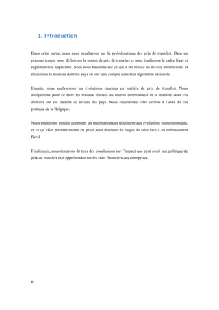 6 
1. Introduction 
Dans cette partie, nous nous pencherons sur la problématique des prix de transfert. Dans un 
premier temps, nous définirons la notion de prix de transfert et nous étudierons le cadre légal et 
réglementaire applicable. Nous nous baserons sur ce qui a été réalisé au niveau international et 
étudierons la manière dont les pays en ont tenu compte dans leur législation nationale. 
Ensuite, nous analyserons les évolutions récentes en matière de prix de transfert. Nous 
analyserons pour ce faire les travaux réalisés au niveau international et la manière dont ces 
derniers ont été traduits au niveau des pays. Nous illustrerons cette section à l’aide du cas 
pratique de la Belgique. 
Nous étudierons ensuite comment les multinationales réagissent aux évolutions susmentionnées, 
et ce qu’elles peuvent mettre en place pour diminuer le risque de faire face à un redressement 
fiscal. 
Finalement, nous tenterons de tirer des conclusions sur l’impact que peut avoir une politique de 
prix de transfert mal appréhendée sur les états financiers des entreprises. 
 