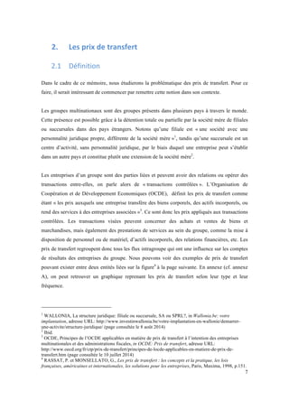 7 
2. Les 
prix 
de 
transfert 
2.1 Définition 
Dans le cadre de ce mémoire, nous étudierons la problématique des prix de transfert. Pour ce 
faire, il serait intéressant de commencer par remettre cette notion dans son contexte. 
Les groupes multinationaux sont des groupes présents dans plusieurs pays à travers le monde. 
Cette présence est possible grâce à la détention totale ou partielle par la société mère de filiales 
ou succursales dans des pays étrangers. Notons qu’une filiale est « une société avec une 
personnalité juridique propre, différente de la société mère »1, tandis qu’une succursale est un 
centre d’activité, sans personnalité juridique, par le biais duquel une entreprise peut s’établir 
dans un autre pays et constitue plutôt une extension de la société mère2. 
Les entreprises d’un groupe sont des parties liées et peuvent avoir des relations ou opérer des 
transactions entre-elles, on parle alors de « transactions contrôlées ». L’Organisation de 
Coopération et de Développement Economiques (OCDE), définit les prix de transfert comme 
étant « les prix auxquels une entreprise transfère des biens corporels, des actifs incorporels, ou 
rend des services à des entreprises associées »3. Ce sont donc les prix appliqués aux transactions 
contrôlées. Les transactions visées peuvent concerner des achats et ventes de biens et 
marchandises, mais également des prestations de services au sein du groupe, comme la mise à 
disposition de personnel ou de matériel, d’actifs incorporels, des relations financières, etc. Les 
prix de transfert regroupent donc tous les flux intragroupe qui ont une influence sur les comptes 
de résultats des entreprises du groupe. Nous pouvons voir des exemples de prix de transfert 
pouvant exister entre deux entités liées sur la figure4 à la page suivante. En annexe (cf. annexe 
A), on peut retrouver un graphique reprenant les prix de transfert selon leur type et leur 
fréquence. 
1 WALLONIA, La structure juridique: filiale ou succursale, SA ou SPRL?, in Wallonia.be: votre 
implantation, adresse URL: http://www.investinwallonia.be/votre-implantation-en-wallonie/demarrer-une- 
activite/structure-juridique/ (page consultée le 8 août 2014) 
2 Ibid. 
3 OCDE, Principes de l’OCDE applicables en matière de prix de transfert à l’intention des entreprises 
multinationales et des administrations fiscales, in OCDE: Prix de transfert, adresse URL: 
http://www.oecd.org/fr/ctp/prix-de-transfert/principes-de-locde-applicables-en-matiere-de-prix-de-transfert. 
htm (page consultée le 10 juillet 2014) 
4 RASSAT, P. et MONSELLATO, G., Les prix de transfert : les concepts et la pratique, les lois 
françaises, américaines et internationales, les solutions pour les entreprises, Paris, Maxima, 1998, p.151. 
 