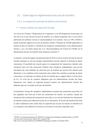 9 
2.2 Cadre 
légal 
et 
réglementaire 
des 
prix 
de 
transfert 
2.2.1 Le 
respect 
du 
principe 
de 
pleine 
concurrence 
! Travaux 
réalisés 
au 
niveau 
de 
l’Europe 
Au niveau de l’Europe, l’Organisation de Coopération et de Développement Economique est 
très active en ce qui concerne les prix de transfert, et ce depuis longtemps. Elle a à son actif la 
publication de nombreux travaux et recommandations en la matière. Ainsi, en 1995, l’OCDE a 
publié un premier rapport sur les prix de transfert, intitulé « Principes de l’OCDE applicables en 
matière de prix de transfert à l’intention des entreprises multinationales et des administrations 
fiscales », qui a lui-même donné lieu à la « Recommandation du Conseil de l’OCDE sur la 
détermination des prix de transfert entre entreprises associées »6. 
La dernière version du rapport susmentionné date de 2010 et met en avant le fait que les prix de 
transfert pratiqués au sein des groupes multinationaux doivent respecter le principe de pleine 
concurrence. Il rassemble des conseils quant à la comparaison des transactions réalisées entre 
entreprises liées avec des transactions réalisées entre entreprises indépendantes, ainsi qu’une 
description des cinq méthodes de calcul des prix de transfert qui peuvent être utilisées pour 
déterminer si les conditions d’une transaction entre entités liées satisfont au principe de pleine 
concurrence. Les principes en matière de prix de transfert que ce rapport édicte n’ont pas force 
de loi ; ils n’ont pas de caractère obligatoire pour les administrations fiscales des États. 
Néanmoins, leur impact est important puisqu’il permet aux administrations fiscales des 
différents pays de s’accorder sur les prix de transfert. 
Concrètement, lorsque des entreprises indépendantes concluent des transactions entre-elles, les 
prix appliqués sont fixés par le biais des mécanismes de marché. Au contraire, lorsque des 
entreprises liées concluent des transactions entre-elles, ce ne sont pas forcément les mécanismes 
de marchés externes qui influencent le prix de ces transactions. Si les prix de transfert fixés dans 
le cadre d’opérations entre entités liées ne respectent pas les prix du marché, les bénéfices de 
ces entreprises sont influencés à la hausse ou à la baisse et leur base imposable varie. 
6 OCDE, Les principes directeurs de l’OCDE à l’intention des entreprises multinationales, in OCDE: 
Investissement international, édition 2011, adresse URL: 
http://www.oecd.org/fr/daf/inv/mne/48004355.pdf (page consultée le 30 juillet 2014) 
 