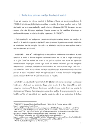13 
! Cadre 
légal 
belge 
en 
matière 
de 
prix 
de 
transfert 
En ce qui concerne les prix de transfert, la Belgique s’aligne sur les recommandations de 
l’OCDE. Il n’existe pas de législation spécifique en matière de prix de transfert, mais le Code 
des Impôts sur les revenus traduit les grands principes édictés par l’OCDE. Les autres services 
comme celui des décisions anticipées, l’accord mutuel ou la procédure d’arbitrage se 
conforment également au principe de pleine concurrence de l’OCDE 14. 
Le Code des Impôts sur les Revenus contient des dispositions visant à éviter les transferts de 
bénéfices de sociétés belges vers des bénéficiaires personnes physiques ou morales dans le but 
de bénéficier d’une fiscalité plus favorable. Les principales dispositions sont reprises dans les 
articles 26 et 185§ de ce Code. 
L’article 185 §2 du CIR15 développe que les sociétés sont imposables sur la totalité de leurs 
bénéfices. Il traduit le principe de pleine concurrence édicté par l’OCDE et adopté en Belgique 
le 21 juin 200416 en mettant en avant le fait que les sociétés liées ayant des opérations 
transfrontalières réciproques doivent agir selon les mêmes conditions que des entreprises 
indépendantes. Autrement, les bénéfices qui auraient dû être réalisés mais n’ont pu l’être suite à 
ces conditions, seront inclus dans les bénéfices de cette société. Cet article insiste donc sur le 
principe de pleine concurrence devant être appliqué dans le cadre des transactions intragroupe et 
rejoint l’article 9 du Modèle de Convention fiscale de l’OCDE. 
L’article 2617 du présent code rejoint l’article 185 §2 et prévoit que les « avantages anormaux et 
bénévoles » offerts par une entreprise belge soient ajoutés à la base imposable de cette 
entreprise, à moins qu’ils fassent directement ou indirectement partie du revenu taxable du 
destinataire en Belgique. Cette disposition permet donc au Fisc de taxer une entreprise sur un 
bénéfice qu’elle n’a pas réalisé alors qu’elle aurait dû, grâce à une majoration de la base 
14 DELOITTE, Strategy Matrix for Global Transfer Pricing, Site de Deloitte, adresse URL: 
http://www.deloitte.com/assets/Dcom- 
Peru/Local%20Assets/Documents/pe_tax_strategymatrix_220310.pdf (page consultée le 7 août 2014) 
15 Article 185, Code des Impôts sur les Revenus, Site de FisconetPlus, version exercice d’imposition 
2015, adresse URL: http://ccff02.minfin.fgov.be/KMWeb/document.do?method=view&id=b922abf0- 
ba72-4e3f-9208-ba5d38480fc3#findHighlighted (page consultée le 10 mai 2014) 
16 BDO, Lettre d’information juin 2007, in BDO: Publications, adresse URL: 
http://www.bdo.be/en/~/media/Files/BDO%20BE/Publications/Nieuwsbrieven/Nieuwsbrief%20BDO/200 
7/FR/BDOnieuwsbrief_juni2007_FRA.pdf (page consultée le 13 juin 2014) 
17 Article 26, Code des Impôts sur les Revenus, opcit. 
 