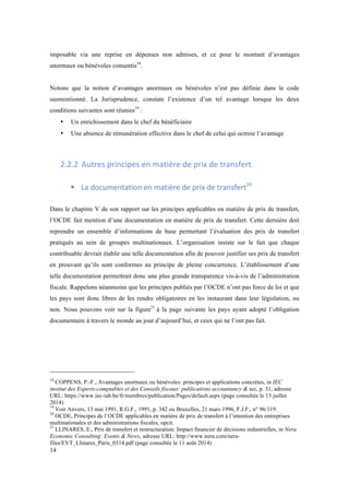 imposable via une reprise en dépenses non admises, et ce pour le montant d’avantages 
anormaux ou bénévoles consentis18. 
Notons que la notion d’avantages anormaux ou bénévoles n’est pas définie dans le code 
susmentionné. La Jurisprudence, constate l’existence d’un tel avantage lorsque les deux 
conditions suivantes sont réunies19 : 
14 
• Un enrichissement dans le chef du bénéficiaire 
• Une absence de rémunération effective dans le chef de celui qui octroie l’avantage 
2.2.2 Autres 
principes 
en 
matière 
de 
prix 
de 
transfert 
! La 
documentation 
en 
matière 
de 
prix 
de 
transfert20 
Dans le chapitre V de son rapport sur les principes applicables en matière de prix de transfert, 
l’OCDE fait mention d’une documentation en matière de prix de transfert. Cette dernière doit 
reprendre un ensemble d’informations de base permettant l’évaluation des prix de transfert 
pratiqués au sein de groupes multinationaux. L’organisation insiste sur le fait que chaque 
contribuable devrait établir une telle documentation afin de pouvoir justifier ses prix de transfert 
en prouvant qu’ils sont conformes au principe de pleine concurrence. L’établissement d’une 
telle documentation permettrait donc une plus grande transparence vis-à-vis de l’administration 
fiscale. Rappelons néanmoins que les principes publiés par l’OCDE n’ont pas force de loi et que 
les pays sont donc libres de les rendre obligatoires en les instaurant dans leur législation, ou 
non. Nous pouvons voir sur la figure21 à la page suivante les pays ayant adopté l’obligation 
documentaire à travers le monde au jour d’aujourd’hui, et ceux qui ne l’ont pas fait. 
18 COPPENS, P.-F., Avantages anormaux ou bénévoles: principes et applications concrètes, in IEC 
institut des Experts-comptables et des Conseils fiscaux: publications accountancy & tax, p. 31, adresse 
URL: https://www.iec-iab.be/fr/membres/publication/Pages/default.aspx (page consultée le 13 juillet 
2014) 
19 Voir Anvers, 13 mai 1991, R.G.F., 1991, p. 342 ou Bruxelles, 21 mars 1996, F.J.F., n° 96/119. 
20 OCDE, Principes de l’OCDE applicables en matière de prix de transfert à l’intention des entreprises 
multinationales et des administrations fiscales, opcit. 
21 LLINARES, E., Prix de transfert et restructuration: Impact financier de décisions industrielles, in Nera 
Economic Consulting: Events & News, adresse URL: http://www.nera.com/nera-files/ 
EVT_Llinares_Paris_0314.pdf (page consultée le 11 août 2014) 
 