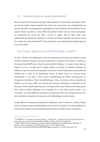 19 
3.1 Travaux 
menés 
au 
niveau 
international 
Dans le contexte d’une économie de plus en plus globalisée et mondialisée, de nombreux États 
ont créé des régimes fiscaux attractifs afin d’attirer des investisseurs. Les multinationales ont 
alors pu procéder à une fragmentation géographique de leurs fonctions afin de bénéficier de ces 
régimes fiscaux favorables, et ainsi réduire leur pression fiscale. Cela a eu pour conséquence 
une diminution des recette des États à travers le monde. Afin de lutter contre cette 
problématique de transfert des bénéfices, et d’érosion de la base imposable, des travaux ont été 
mis en place au niveau international30. Dans cette partie, nous analyserons les grandes lignes de 
ce qui a été réalisé. 
3.1.1 Projet 
« 
Base 
Erosion 
and 
Profit 
Shifting 
» 
ou 
BEPS31 
En 2013, l’OCDE a été mandaté par le G20 et les Ministres des Finances pour élaborer un plan 
d’action concernant l’érosion de la base d’imposition et le transfert des bénéfices. Ce dernier a 
été nommé Projet BEPS, pour « Base Erosion and Profit Shifting ». Ce projet s’inscrit dans un 
contexte où l’on a constaté que les règles actuelles en matière de fiscalité souffraient de 
faiblesses et qu’il en ressortait des pratiques d’érosion de la base d’imposition et de transfert des 
bénéfices par le biais de la planification fiscale, la fraude fiscale et l’évasion fiscale 
internationale. Il vise donc à lutter contre la problématique de double non-imposition ou 
d’imposition insuffisante. Parmi les problématiques visées, on retrouve celle du transfert des 
bénéfices vers des pays offrant une fiscalité plus clémente, facilité par les dispositifs mis en 
place pour éviter la double imposition qui ne sont plus assez à jour. Notons tout de même que la 
lutte contre la double imposition reste d’actualité au vu des effets positifs qu’elle a sur 
l’économie. Le projet BEPS fixe les mesures à prendre pour traiter les problèmes relevés, ainsi 
qu’un calendrier à respecter et les ressources et la méthodologie à mettre en place. 
Ce plan BEPS ne change pas directement les législations, mais il montre une volonté de lutter 
contre un certain nombre de problématiques, dont les prix de transfert. Il est fort probable qu’il 
résulte en une attention accrue des administrations fiscales en matière de prix de transfert. 
30 CLOQUET, C., Stratégie fiscale des groupes – Chapitre III : Traitement fiscal des flux financiers au 
sein d’un groupe multi-national, Bruxelles, ICHEC, syllabus, 2013–2014, pp.22-24. 
31 OCDE, Plan d’action concernant l’érosion de la base d’imposition et le transfert des bénéfices, in 
OCDE: centre de politique et d’administration fiscale, 2013, adresse URL: 
http://www.oecd.org/fr/ctp/PlanActionBEPS.pdf (page consultée le 12 juillet 2014), pp.7-50. 
 