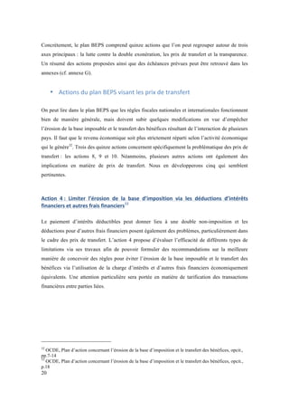 Concrètement, le plan BEPS comprend quinze actions que l’on peut regrouper autour de trois 
axes principaux : la lutte contre la double exonération, les prix de transfert et la transparence. 
Un résumé des actions proposées ainsi que des échéances prévues peut être retrouvé dans les 
annexes (cf. annexe G). 
20 
• Actions 
du 
plan 
BEPS 
visant 
les 
prix 
de 
transfert 
On peut lire dans le plan BEPS que les règles fiscales nationales et internationales fonctionnent 
bien de manière générale, mais doivent subir quelques modifications en vue d’empêcher 
l’érosion de la base imposable et le transfert des bénéfices résultant de l’interaction de plusieurs 
pays. Il faut que le revenu économique soit plus strictement réparti selon l’activité économique 
qui le génère32. Trois des quinze actions concernent spécifiquement la problématique des prix de 
transfert : les actions 8, 9 et 10. Néanmoins, plusieurs autres actions ont également des 
implications en matière de prix de transfert. Nous en développerons cinq qui semblent 
pertinentes. 
Action 
4 
: 
Limiter 
l’érosion 
de 
la 
base 
d’imposition 
via 
les 
déductions 
d’intérêts 
financiers 
et 
autres 
frais 
financiers33 
Le paiement d’intérêts déductibles peut donner lieu à une double non-imposition et les 
déductions pour d’autres frais financiers posent également des problèmes, particulièrement dans 
le cadre des prix de transfert. L’action 4 propose d’évaluer l’efficacité de différents types de 
limitations via ses travaux afin de pouvoir formuler des recommandations sur la meilleure 
manière de concevoir des règles pour éviter l’érosion de la base imposable et le transfert des 
bénéfices via l’utilisation de la charge d’intérêts et d’autres frais financiers économiquement 
équivalents. Une attention particulière sera portée en matière de tarification des transactions 
financières entre parties liées. 
32 OCDE, Plan d’action concernant l’érosion de la base d’imposition et le transfert des bénéfices, opcit., 
pp.7-14 
33 OCDE, Plan d’action concernant l’érosion de la base d’imposition et le transfert des bénéfices, opcit., 
p.18 
 