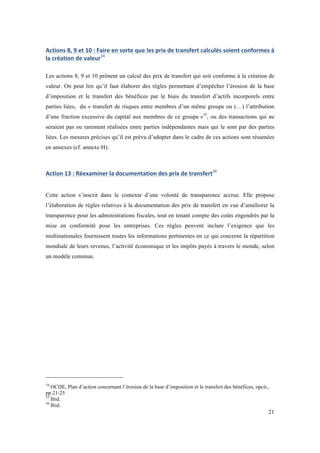 Actions 
8, 
9 
et 
10 
: 
Faire 
en 
sorte 
que 
les 
prix 
de 
transfert 
calculés 
soient 
conformes 
à 
la 
création 
de 
valeur34 
Les actions 8, 9 et 10 prônent un calcul des prix de transfert qui soit conforme à la création de 
valeur. On peut lire qu’il faut élaborer des règles permettant d’empêcher l’érosion de la base 
d’imposition et le transfert des bénéfices par le biais du transfert d’actifs incorporels entre 
parties liées, du « transfert de risques entre membres d’un même groupe ou (…) l’attribution 
d’une fraction excessive du capital aux membres de ce groupe »35, ou des transactions qui ne 
seraient pas ou rarement réalisées entre parties indépendantes mais qui le sont par des parties 
liées. Les mesures précises qu’il est prévu d’adopter dans le cadre de ces actions sont résumées 
en annexes (cf. annexe H). 
21 
Action 
13 
: 
Réexaminer 
la 
documentation 
des 
prix 
de 
transfert36 
Cette action s’inscrit dans le contexte d’une volonté de transparence accrue. Elle propose 
l’élaboration de règles relatives à la documentation des prix de transfert en vue d’améliorer la 
transparence pour les administrations fiscales, tout en tenant compte des coûts engendrés par la 
mise en conformité pour les entreprises. Ces règles peuvent inclure l’exigence que les 
multinationales fournissent toutes les informations pertinentes en ce qui concerne la répartition 
mondiale de leurs revenus, l’activité économique et les impôts payés à travers le monde, selon 
un modèle commun. 
34 OCDE, Plan d’action concernant l’érosion de la base d’imposition et le transfert des bénéfices, opcit., 
pp.21-25 
35 Ibid. 
36 Ibid. 
 