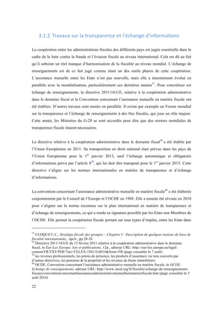 22 
3.1.2 Travaux 
sur 
la 
transparence 
et 
l’échange 
d’informations 
La coopération entre les administrations fiscales des différents pays est jugée essentielle dans le 
cadre de la lutte contre la fraude et l’évasion fiscale au niveau international. Cela est dû au fait 
qu’il subsiste un réel manque d’harmonisation de la fiscalité au niveau mondial. L’échange de 
renseignements est de ce fait jugé comme étant un des outils phares de cette coopération. 
L’assistance mutuelle entre les Etats n’est pas nouvelle, mais elle a énormément évolué en 
parallèle avec la mondialisation, particulièrement ces dernières années37. Pour concrétiser cet 
échange de renseignements, la directive 2011/16/UE, relative à la coopération administrative 
dans le domaine fiscal et la Convention concernant l’assistance mutuelle en matière fiscale ont 
été établies. D’autres travaux sont menés en parallèle. Il existe par exemple un Forum mondial 
sur la transparence et l’échange de renseignements à des fins fiscales, qui joue un rôle majeur. 
Cette année, les Ministres du G-20 se sont accordés pour dire que des normes mondiales de 
transparence fiscale étaient nécessaires. 
La directive relative à la coopération administrative dans le domaine fiscal38 a été établie par 
l’Union Européenne en 2011. Sa transposition en droit national était prévue dans les pays de 
l’Union Européenne pour le 1er janvier 2013, sauf l’échange automatique et obligatoire 
d’informations prévu par l’article 839, qui lui doit être transposé pour le 1er janvier 2015. Cette 
directive s’aligne sur les normes internationales en matière de transparence et d’échange 
d’informations. 
La convention concernant l’assistance administrative mutuelle en matière fiscale40 a été élaborée 
conjointement par le Conseil de l’Europe et l’OCDE en 1988. Elle a ensuite été révisée en 2010 
pour s’aligner sur la norme reconnue sur le plan international en matière de transparence et 
d’échange de renseignements, ce qui a rendu sa signature possible par les Etats non Membres de 
l’OCDE. Elle permet la coopération fiscale portant sur tous types d’impôts, entre les Etats dans 
37 CLOQUET, C., Stratégie fiscale des groupes – Chapitre I : Description de quelques notions de base de 
fiscalité internationale, opcit., pp.28-36 
38 Directive 2011/16/UE du 15 février 2011 relative à la coopération administrative dans le domaine 
fiscal, in Eur-Lex Europa: lois et publications, 12p., adresse URL: http://eur-lex.europa.eu/legal-content/ 
FR/TXT/PDF/?uri=CELEX:32011L0016&from=FR (page consultée le 7 août) 
39 les revenus professionnels, les jetons de présence, les produits d’assurance vie non couverts par 
d’autres directives, les pensions & la propriété et les revenus de biens immobiliers 
40 OCDE, Convention concernant l’assistance administrative mutuelle en matière fiscale, in OCDE: 
Echange de renseignements, adresse URL: http://www.oecd.org/fr/fiscalite/echange-de-renseignements-fiscaux/ 
conventionconcernantlassistanceadministrativemutuelleenmatierefiscale.htm (page consultée le 5 
août 2014) 
 