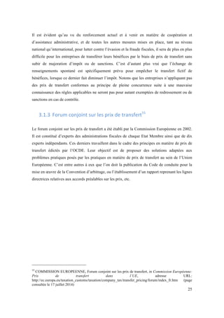 Il est évident qu’au vu du renforcement actuel et à venir en matière de coopération et 
d’assistance administrative, et de toutes les autres mesures mises en place, tant au niveau 
national qu’international, pour lutter contre l’évasion et la fraude fiscales, il sera de plus en plus 
difficile pour les entreprises de transférer leurs bénéfices par le biais de prix de transfert sans 
subir de majoration d’impôt ou de sanctions. C’est d’autant plus vrai que l’échange de 
renseignements spontané est spécifiquement prévu pour empêcher le transfert fictif de 
bénéfices, lorsque ce dernier fait diminuer l’impôt. Notons que les entreprises n’appliquant pas 
des prix de transfert conformes au principe de pleine concurrence suite à une mauvaise 
connaissance des règles applicables ne seront pas pour autant exemptées de redressement ou de 
sanctions en cas de contrôle. 
25 
3.1.3 Forum 
conjoint 
sur 
les 
prix 
de 
transfert55 
Le forum conjoint sur les prix de transfert a été établi par la Commission Européenne en 2002. 
Il est constitué d’experts des administrations fiscales de chaque Etat Membre ainsi que de dix 
experts indépendants. Ces derniers travaillent dans le cadre des principes en matière de prix de 
transfert édictés par l’OCDE. Leur objectif est de proposer des solutions adaptées aux 
problèmes pratiques posés par les pratiques en matière de prix de transfert au sein de l’Union 
Européenne. C’est entre autres à eux que l’on doit la publication du Code de conduite pour la 
mise en oeuvre de la Convention d’arbitrage, ou l’établissement d’un rapport reprenant les lignes 
directrices relatives aux accords préalables sur les prix, etc. 
55 COMMISSION EUROPEENNE, Forum conjoint sur les prix de transfert, in Commission Européenne: 
Prix de transfert dans l’UE, adresse URL: 
http://ec.europa.eu/taxation_customs/taxation/company_tax/transfer_pricing/forum/index_fr.htm (page 
consultée le 17 juillet 2014) 
 