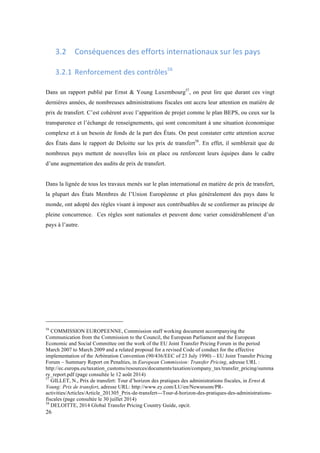 26 
3.2 Conséquences 
des 
efforts 
internationaux 
sur 
les 
pays 
3.2.1 Renforcement 
des 
contrôles56 
Dans un rapport publié par Ernst & Young Luxembourg57, on peut lire que durant ces vingt 
dernières années, de nombreuses administrations fiscales ont accru leur attention en matière de 
prix de transfert. C’est cohérent avec l’apparition de projet comme le plan BEPS, ou ceux sur la 
transparence et l’échange de renseignements, qui sont concomitant à une situation économique 
complexe et à un besoin de fonds de la part des États. On peut constater cette attention accrue 
des États dans le rapport de Deloitte sur les prix de transfert58. En effet, il semblerait que de 
nombreux pays mettent de nouvelles lois en place ou renforcent leurs équipes dans le cadre 
d’une augmentation des audits de prix de transfert. 
Dans la lignée de tous les travaux menés sur le plan international en matière de prix de transfert, 
la plupart des États Membres de l’Union Européenne et plus généralement des pays dans le 
monde, ont adopté des règles visant à imposer aux contribuables de se conformer au principe de 
pleine concurrence. Ces règles sont nationales et peuvent donc varier considérablement d’un 
pays à l’autre. 
56 COMMISSION EUROPEENNE, Commission staff working document accompanying the 
Communication from the Commission to the Council, the European Parliament and the European 
Economic and Social Committee ont the work of the EU Joint Transfer Pricing Forum in the period 
March 2007 to March 2009 and a related proposal for a revised Code of conduct for the effective 
implementation of the Arbitration Convention (90/436/EEC of 23 July 1990) – EU Joint Transfer Pricing 
Forum – Summary Report on Penalties, in European Commission: Transfer Pricing, adresse URL : 
http://ec.europa.eu/taxation_customs/resources/documents/taxation/company_tax/transfer_pricing/summa 
ry_report.pdf (page consultée le 12 août 2014) 
57 GILLET, N., Prix de transfert: Tour d’horizon des pratiques des administrations fiscales, in Ernst & 
Young: Prix de transfert, adresse URL: http://www.ey.com/LU/en/Newsroom/PR-activities/ 
Articles/Article_201305_Prix-de-transfert---Tour-d-horizon-des-pratiques-des-administrations-fiscales 
(page consultée le 30 juillet 2014) 
58 DELOITTE, 2014 Global Transfer Pricing Country Guide, opcit. 
 