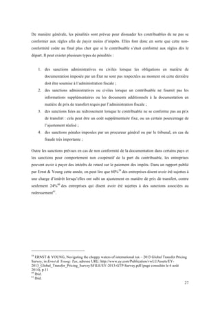 De manière générale, les pénalités sont prévue pour dissuader les contribuables de ne pas se 
conformer aux règles afin de payer moins d’impôts. Elles font donc en sorte que cette non-conformité 
coûte au final plus cher que si le contribuable s’était conformé aux règles dés le 
27 
départ. Il peut exister plusieurs types de pénalités : 
1. des sanctions administratives ou civiles lorsque les obligations en matière de 
documentation imposée par un État ne sont pas respectées au moment où cette dernière 
doit être soumise à l’administration fiscale ; 
2. des sanctions administratives ou civiles lorsque un contribuable ne fournit pas les 
informations supplémentaires ou les documents additionnels à la documentation en 
matière de prix de transfert requis par l’administration fiscale ; 
3. des sanctions liées au redressement lorsque le contribuable ne se conforme pas au prix 
de transfert : cela peut être un coût supplémentaire fixe, ou un certain pourcentage de 
l’ajustement réalisé ; 
4. des sanctions pénales imposées par un procureur général ou par le tribunal, en cas de 
fraude très importante ; 
Outre les sanctions prévues en cas de non conformité de la documentation dans certains pays et 
les sanctions pour comportement non coopératif de la part du contribuable, les entreprises 
peuvent avoir à payer des intérêts de retard sur le paiement des impôts. Dans un rapport publié 
par Ernst & Young cette année, on peut lire que 60%59 des entreprises disent avoir été sujettes à 
une charge d’intérêt lorsqu’elles ont subi un ajustement en matière de prix de transfert, contre 
seulement 24%60 des entreprises qui disent avoir été sujettes à des sanctions associées au 
redressement61. 
59 ERNST & YOUNG, Navigating the choppy waters of international tax – 2013 Global Transfer Pricing 
Survey, in Ernst & Young: Tax, adresse URL: http://www.ey.com/Publication/vwLUAssets/EY- 
2013_Global_Transfer_Pricing_Survey/$FILE/EY-2013-GTP-Survey.pdf (page consultée le 6 août 
2014), p.11 
60 Ibid. 
61 Ibid. 
 