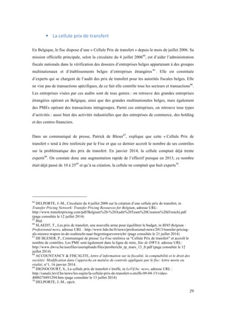 29 
! La 
cellule 
prix 
de 
transfert 
En Belgique, le fisc dispose d’une « Cellule Prix de transfert » depuis le mois de juillet 2006. Sa 
mission officielle principale, selon la circulaire du 4 juillet 200664, est d’aider l’administration 
fiscale nationale dans la vérification des dossiers d’entreprises belges appartenant à des groupes 
multinationaux et d’établissements belges d’entreprises étrangères 65 . Elle est constituée 
d’experts qui se chargent de l’audit des prix de transfert pour les autorités fiscales belges. Elle 
ne vise pas de transactions spécifiques, de ce fait elle contrôle tous les secteurs et transactions66. 
Les entreprises visées par ces audits sont de tous genres : on retrouve des grandes entreprises 
étrangères opérant en Belgique, ainsi que des grandes multinationales belges, mais également 
des PMEs opérant des transactions intragroupes. Parmi ces entreprises, on retrouve tous types 
d’activités : aussi bien des activités industrielles que des entreprises de commerce, des holding 
et des centres financiers. 
Dans un communiqué de presse, Patrick de Bleser67, explique que cette « Cellule Prix de 
transfert » tend à être renforcée par le Fisc et que ce dernier accroît le nombre de ses contrôles 
sur la problématique des prix de transfert. En janvier 2014, la cellule comptait déjà trente 
experts68. On constate donc une augmentation rapide de l’effectif puisque en 2013, ce nombre 
était déjà passé de 10 à 2569 et qu’à sa création, la cellule ne comptait que huit experts70. 
64 DELPORTE, J.-M., Circulaire du 4 juillet 2006 sur la création d’une cellule prix de transfert, in 
Transfer Pricing Network: Transfer Pricing Resources for Belgium, adresse URL: 
http://www.transferpricing.com/pdf/Belgium%20-%20Audit%20Team%20Creation%20(French).pdf 
(page consultée le 12 juillet 2014) 
65 Ibid. 
66 SLAEDT, T., Les prix de transfert, une nouvelle arme pour équilibrer le budget, in BDO Belgium : 
Professional news, adresse URL : http://www.bdo.be/fr/news/professional-news/2013/transfer-pricing-als- 
nieuwe-wapen-in-de-zoektocht-naar-begrotingsevenwicht/ (page consultée le 21 juillet 2014) 
67 DE BLESER, P., Communiqué de presse: Le Fisc renforce sa “Cellule Prix de transfert” et accroît le 
nombre de contrôles. Les PME sont également dans la ligne de mire, Site de DWVA, adresse URL: 
http://www.dwva.be/userfiles/useruploads/files/persbericht_tp_mars_13_fr.pdf (page consultée le 12 
juillet 2014) 
68 ACCOUNTANCY & FISCALITE, lettre d’information sur la fiscalité, la comptabilité et le droit des 
sociétés: Modification dans l’approche en matière de controle appliquée par le fisc: lettre morte ou 
réalité, n°1, 16 janvier 2014. 
69 DIGNOCOURT, S., La cellule prix de transfert s’étoffe, in LeVif.be: news, adresse URL : 
http://canalz.levif.be/news/les-sujets/la-cellule-prix-de-transfert-s-etoffe-09-04-13/video- 
4000276891294.htm (page consultée le 13 juillet 2014) 
70 DELPORTE, J.-M., opcit. 
 