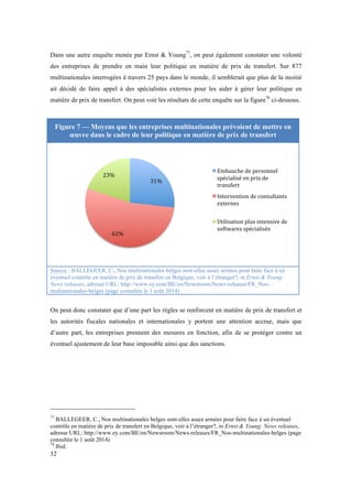 Dans une autre enquête menée par Ernst & Young77, on peut également constater une volonté 
des entreprises de prendre en main leur politique en matière de prix de transfert. Sur 877 
multinationales interrogées à travers 25 pays dans le monde, il semblerait que plus de la moitié 
ait décidé de faire appel à des spécialistes externes pour les aider à gérer leur politique en 
matière de prix de transfert. On peut voir les résultats de cette enquête sur la figure78 ci-dessous. 
Figure 7 — Moyens que les entreprises multinationales prévoient de mettre en 
32 
oeuvre dans le cadre de leur politique en matière de prix de transfert 
31% 
23% 
62% 
Embauche 
de 
personnel 
spécialisé 
en 
prix 
de 
transfert 
Intervention 
de 
consultants 
externes 
Utilisation 
plus 
intensive 
de 
softwares 
spécialisés 
Source : BALLEGEER, C., Nos multinationales belges sont-elles assez armées pour faire face à un 
éventuel contrôle en matière de prix de transfert en Belgique, voir à l’étranger?, in Ernst & Young: 
News releases, adresse URL: http://www.ey.com/BE/en/Newsroom/News-releases/FR_Nos-multinationales- 
belges (page consultée le 1 août 2014) 
On peut donc constater que d’une part les règles se renforcent en matière de prix de transfert et 
les autorités fiscales nationales et internationales y portent une attention accrue, mais que 
d’autre part, les entreprises prennent des mesures en fonction, afin de se protéger contre un 
éventuel ajustement de leur base imposable ainsi que des sanctions. 
77 BALLEGEER, C., Nos multinationales belges sont-elles assez armées pour faire face à un éventuel 
contrôle en matière de prix de transfert en Belgique, voir à l’étranger?, in Ernst & Young: News releases, 
adresse URL: http://www.ey.com/BE/en/Newsroom/News-releases/FR_Nos-multinationales-belges (page 
consultée le 1 août 2014) 
78 Ibid. 
 