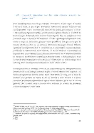 4.1 
L’accord 
préalable 
sur 
les 
prix 
comme 
moyen 
de 
33 
protection79 
Étant donné l’importance croissante que portent les administrations fiscales aux prix de transfert 
à travers le monde, de plus en plus d’entreprises multinationales décident de conclure des 
accords préalables avec les autorités fiscales nationales. Ce système, plus connu sous le nom d’ 
« Advance Pricing Agreement » (APA), consiste en une acceptation préalable de la méthode de 
fixation des prix de transfert par les autorités fiscales et permet donc aux entreprises d’éviter 
d’éventuels litiges en matière de prix de transfert. Il n’offre cependant pas une protection totale 
contre un risque de redressement, puisque l’accord préalable ne porte pas sur les prix de 
transfert effectifs mais bien sur les critères de détermination de ces prix. Il existe différents 
systèmes d’accords préalables. Soit ils sont unilatéraux, et consistent donc en un accord entre le 
contribuable et l’administration fiscale nationale, soit ils sont bilatéraux ou multilatéraux et 
requièrent donc un accord entre deux ou plusieurs administrations afin de déterminer comment 
les transactions transfrontalières seront taxées. Cet accord bilatéral ou multilatéral peut se baser 
sur l’article 25 du Modèle de Convention Fiscale de l’OCDE. Selon une étude menée par Ernst 
& Young, 26%80 des entreprises auraient eu recours à cette solution en 2013. 
Sur la figure visible en annexe (cf. annexe J), on peut constater qu’une faible proportion des 
entreprises font face à des litiges en matière de prix de transfert. Même si cette proportion a eu 
tendance à augmenter ces dernières années. Selon l’étude d’Ernst & Young, c’est le moyen de 
résolution d’un problème en matière de prix de transfert le moins favorisé et le moins 
satisfaisant. Les entreprises préfèrent donc agir de manière préventive, par le biais de l’accord 
préalable (26%81 d’entres elles) ou résoudre leurs problèmes par le biais des procédures 
d’accord mutuel (28%82 d’entre elles). 
79 KERSCHNER, I. et STIASTNY, M., Intertax, (The experience with Advance Pricing Agreements), in 
Kluwer Law International, 2013, Vol. 41, Intertax, Issue 11, 626p., adresse URL: 
http://www.kluwerlawonline.com/toc.php?area=Journals&mode=bypub&level=5&values=Journals%7E 
%7EIntertax%7EVolume+41+%282013%29 (page consultée le 10 août 2014), p.588 
80 ERNST & YOUNG, Navigating the choppy waters of international tax – 2013 Global Transfer Pricing 
Survey, opcit. 
81 Ibid. 
82 Ibid. 
 