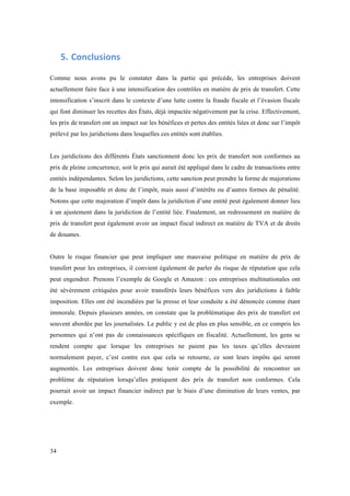 34 
5. Conclusions 
Comme nous avons pu le constater dans la partie qui précède, les entreprises doivent 
actuellement faire face à une intensification des contrôles en matière de prix de transfert. Cette 
intensification s’inscrit dans le contexte d’une lutte contre la fraude fiscale et l’évasion fiscale 
qui font diminuer les recettes des États, déjà impactée négativement par la crise. Effectivement, 
les prix de transfert ont un impact sur les bénéfices et pertes des entités liées et donc sur l’impôt 
prélevé par les juridictions dans lesquelles ces entités sont établies. 
Les juridictions des différents États sanctionnent donc les prix de transfert non conformes au 
prix de pleine concurrence, soit le prix qui aurait été appliqué dans le cadre de transactions entre 
entités indépendantes. Selon les juridictions, cette sanction peut prendre la forme de majorations 
de la base imposable et donc de l’impôt, mais aussi d’intérêts ou d’autres formes de pénalité. 
Notons que cette majoration d’impôt dans la juridiction d’une entité peut également donner lieu 
à un ajustement dans la juridiction de l’entité liée. Finalement, un redressement en matière de 
prix de transfert peut également avoir un impact fiscal indirect en matière de TVA et de droits 
de douanes. 
Outre le risque financier que peut impliquer une mauvaise politique en matière de prix de 
transfert pour les entreprises, il convient également de parler du risque de réputation que cela 
peut engendrer. Prenons l’exemple de Google et Amazon : ces entreprises multinationales ont 
été sévèrement critiquées pour avoir transférés leurs bénéfices vers des juridictions à faible 
imposition. Elles ont été incendiées par la presse et leur conduite a été dénoncée comme étant 
immorale. Depuis plusieurs années, on constate que la problématique des prix de transfert est 
souvent abordée par les journalistes. Le public y est de plus en plus sensible, en ce compris les 
personnes qui n’ont pas de connaissances spécifiques en fiscalité. Actuellement, les gens se 
rendent compte que lorsque les entreprises ne paient pas les taxes qu’elles devraient 
normalement payer, c’est contre eux que cela se retourne, ce sont leurs impôts qui seront 
augmentés. Les entreprises doivent donc tenir compte de la possibilité de rencontrer un 
problème de réputation lorsqu’elles pratiquent des prix de transfert non conformes. Cela 
pourrait avoir un impact financier indirect par le biais d’une diminution de leurs ventes, par 
exemple. 
 