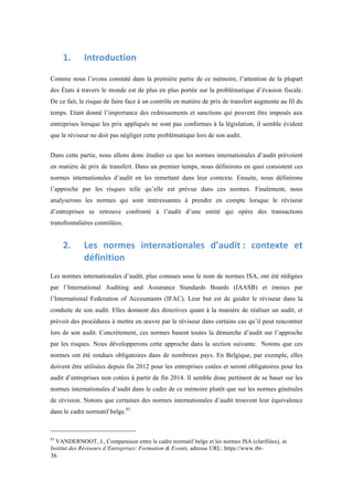36 
1. Introduction 
Comme nous l’avons constaté dans la première partie de ce mémoire, l’attention de la plupart 
des États à travers le monde est de plus en plus portée sur la problématique d’évasion fiscale. 
De ce fait, le risque de faire face à un contrôle en matière de prix de transfert augmente au fil du 
temps. Etant donné l’importance des redressements et sanctions qui peuvent être imposés aux 
entreprises lorsque les prix appliqués ne sont pas conformes à la législation, il semble évident 
que le réviseur ne doit pas négliger cette problématique lors de son audit. 
Dans cette partie, nous allons donc étudier ce que les normes internationales d’audit prévoient 
en matière de prix de transfert. Dans un premier temps, nous définirons en quoi consistent ces 
normes internationales d’audit en les remettant dans leur contexte. Ensuite, nous définirons 
l’approche par les risques telle qu’elle est prévue dans ces normes. Finalement, nous 
analyserons les normes qui sont intéressantes à prendre en compte lorsque le réviseur 
d’entreprises se retrouve confronté à l’audit d’une entité qui opère des transactions 
transfrontalières contrôlées. 
2. Les 
normes 
internationales 
d’audit 
: 
contexte 
et 
définition 
Les normes internationales d’audit, plus connues sous le nom de normes ISA, ont été rédigées 
par l’International Auditing and Assurance Standards Boards (IAASB) et émises par 
l’International Federation of Accountants (IFAC). Leur but est de guider le réviseur dans la 
conduite de son audit. Elles donnent des directives quant à la manière de réaliser un audit, et 
prévoit des procédures à mettre en oeuvre par le réviseur dans certains cas qu’il peut rencontrer 
lors de son audit. Concrètement, ces normes basent toutes la démarche d’audit sur l’approche 
par les risques. Nous développerons cette approche dans la section suivante. Notons que ces 
normes ont été rendues obligatoires dans de nombreux pays. En Belgique, par exemple, elles 
doivent être utilisées depuis fin 2012 pour les entreprises cotées et seront obligatoires pour les 
audit d’entreprises non cotées à partir de fin 2014. Il semble donc pertinent de se baser sur les 
normes internationales d’audit dans le cadre de ce mémoire plutôt que sur les normes générales 
de révision. Notons que certaines des normes internationales d’audit trouvent leur équivalence 
dans le cadre normatif belge.83 
83 VANDERNOOT, J., Comparaison entre le cadre normatif belge et les normes ISA (clarifiées), in 
Institut des Réviseurs d’Entreprises: Formation & Events, adresse URL: https://www.ibr- 
 