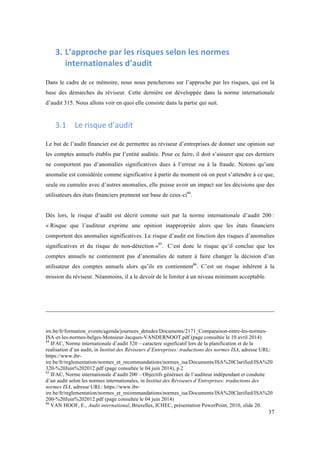 37 
3. L’approche 
par 
les 
risques 
selon 
les 
normes 
internationales 
d’audit 
Dans le cadre de ce mémoire, nous nous pencherons sur l’approche par les risques, qui est la 
base des démarches du réviseur. Cette dernière est développée dans la norme internationale 
d’audit 315. Nous allons voir en quoi elle consiste dans la partie qui suit. 
3.1 Le 
risque 
d’audit 
Le but de l’audit financier est de permettre au réviseur d’entreprises de donner une opinion sur 
les comptes annuels établis par l’entité auditée. Pour ce faire, il doit s’assurer que ces derniers 
ne comportent pas d’anomalies significatives dues à l’erreur ou à la fraude. Notons qu’une 
anomalie est considérée comme significative à partir du moment où on peut s’attendre à ce que, 
seule ou cumulée avec d’autres anomalies, elle puisse avoir un impact sur les décisions que des 
utilisateurs des états financiers prennent sur base de ceux-ci84. 
Dés lors, le risque d’audit est décrit comme suit par la norme internationale d’audit 200 : 
« Risque que l’auditeur exprime une opinion inappropriée alors que les états financiers 
comportent des anomalies significatives. Le risque d’audit est fonction des risques d’anomalies 
significatives et du risque de non-détection »85. C’est donc le risque qu’il conclue que les 
comptes annuels ne contiennent pas d’anomalies de nature à faire changer la décision d’un 
utilisateur des comptes annuels alors qu’ils en contiennent86. C’est un risque inhérent à la 
mission du réviseur. Néanmoins, il a le devoir de le limiter à un niveau minimum acceptable. 
ire.be/fr/formation_events/agenda/journees_detudes/Documents/2171_Comparaison-entre-les-normes- 
ISA-et-les-normes-belges-Monsieur-Jacques-VANDERNOOT.pdf (page consultée le 10 avril 2014) 
84 IFAC, Norme internationale d’audit 320 – caractere significatif lors de la planification et de la 
realisation d’un audit, in Institut des Réviseurs d’Entreprises: traductions des normes ISA, adresse URL: 
https://www.ibr-ire. 
be/fr/reglementation/normes_et_recommandations/normes_isa/Documents/ISA%20Clarified/ISA%20 
320-%20Juin%202012.pdf (page consultée le 04 juin 2014), p.2 
85 IFAC, Norme internationale d’audit 200 – Objectifs généraux de l’auditeur indépendant et conduite 
d’un audit selon les normes internationales, in Institut des Réviseurs d’Entreprises: traductions des 
normes ISA, adresse URL: https://www.ibr-ire. 
be/fr/reglementation/normes_et_recommandations/normes_isa/Documents/ISA%20Clarified/ISA%20 
200-%20Juin%202012.pdf (page consultée le 04 juin 2014) 
86 VAN HOOF, E., Audit international, Bruxelles, ICHEC, présentation PowerPoint, 2010, slide 20. 
 