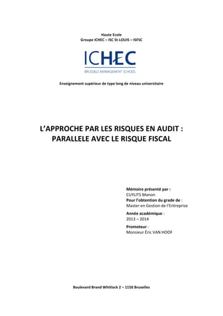 Haute 
Ecole 
Groupe 
ICHEC 
– 
ISC 
St-­‐LOUIS 
– 
ISFSC 
Enseignement 
supérieur 
de 
type 
long 
de 
niveau 
universitaire 
L’APPROCHE 
PAR 
LES 
RISQUES 
EN 
AUDIT 
: 
PARALLELE 
AVEC 
LE 
RISQUE 
FISCAL 
Mémoire 
présenté 
par 
: 
CUYLITS 
Manon 
Pour 
l’obtention 
du 
grade 
de 
: 
Master 
en 
Gestion 
de 
l’Entreprise 
Année 
académique 
: 
2013 
– 
2014 
Promoteur 
: 
Monsieur 
Éric 
VAN 
HOOF 
Boulevard 
Brand 
Whitlock 
2 
– 
1150 
Bruxelles 
 