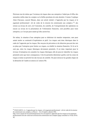 Précisons tout de même que l’existence de risques dans une entreprise n’induit pas d’office des 
anomalies réelles dans les comptes ou la faillite prochaine de cette dernière. Comme l’explique 
Alain Chavance, associé Mazars, dans son article intitulé « l’approche par les risques et le 
jugement professionnel : clé de voûte de la mission du commissaire aux comptes » 94, des 
erreurs au niveau du suivi, de l’exécution, du contrôle, de l’enregistrement des opérations ou 
encore au niveau de la présentation de l’information financière, sont possibles pour toute 
entreprise; ce n’est pas pour autant qu’elles auront lieu. 
De même, la situation d’une entreprise peut se détériorer de manière temporaire, sans pour 
autant mettre sa continuité d’exploitation en péril. Les risques sont donc théoriques dans le 
cadre de l’approche par les risques. Des moyens de prévention et de détection peuvent être mis 
en place par l’entreprise pour limiter ces risques, ou rétablir la situation financière. Si ils ne le 
sont pas, alors les risques théoriques deviennent potentiels. Il est donc important pour le 
réviseur d’entreprises de connaître les risques théoriques afin de pouvoir identifier les risques 
potentiels ainsi que leurs conséquences. Cela lui permettra déterminer quelles sont les zones de 
risques à traiter en priorité lors des travaux de contrôle. On peut retrouver les grandes étapes de 
la démarche de l’audite en annexe (cf. annexe M). 
94 CHAVANCE, A., L’approche par les risques et le jugement professionnel : clé de voûte de la mission 
du commissaire aux comptes, in Mazars : Avis d’experts, adresse URL : 
http://www.mazars.fr/Accueil/Entrepreneurs/Avis-d-experts/L-approche-par-les-risques-et-le-jugement-professionnel- 
42 
cles-de-voute-de-la-mission-du-commissaire-aux-comptes (page consultée le 14 mai 2014) 
 