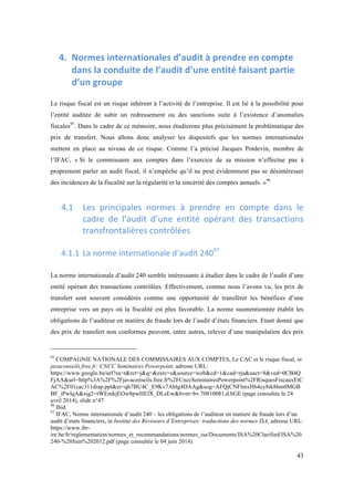 43 
4. Normes 
internationales 
d’audit 
à 
prendre 
en 
compte 
dans 
la 
conduite 
de 
l’audit 
d’une 
entité 
faisant 
partie 
d’un 
groupe 
Le risque fiscal est un risque inhérent à l’activité de l’entreprise. Il est lié à la possibilité pour 
l’entité auditée de subir un redressement ou des sanctions suite à l’existence d’anomalies 
fiscales95. Dans le cadre de ce mémoire, nous étudierons plus précisément la problématique des 
prix de transfert. Nous allons donc analyser les dispositifs que les normes internationales 
mettent en place au niveau de ce risque. Comme l’a précisé Jacques Potdevin, membre de 
l’IFAC, « Si le commissaire aux comptes dans l’exercice de sa mission n’effectue pas à 
proprement parler un audit fiscal, il n’empêche qu’il ne peut évidemment pas se désintéresser 
des incidences de la fiscalité sur la régularité et la sincérité des comptes annuels. »96 
4.1 Les 
principales 
normes 
à 
prendre 
en 
compte 
dans 
le 
cadre 
de 
l’audit 
d’une 
entité 
opérant 
des 
transactions 
transfrontalières 
contrôlées 
4.1.1 La 
norme 
internationale 
d’audit 
24097 
La norme internationale d’audit 240 semble intéressante à étudier dans le cadre de l’audit d’une 
entité opérant des transactions contrôlées. Effectivement, comme nous l’avons vu, les prix de 
transfert sont souvent considérés comme une opportunité de transférer les bénéfices d’une 
entreprise vers un pays où la fiscalité est plus favorable. La norme susmentionnée établit les 
obligations de l’auditeur en matière de fraude lors de l’audit d’états financiers. Etant donné que 
des prix de transfert non conformes peuvent, entre autres, relever d’une manipulation des prix 
95 COMPAGNIE NATIONALE DES COMMISSAIRES AUX COMPTES, Le CAC et le risque fiscal, in 
javaconseils.free.fr: CNCC Seminaires Powerpoint, adresse URL: 
https://www.google.be/url?sa=t&rct=j&q=&esrc=s&source=web&cd=1&cad=rja&uact=8&ved=0CB4Q 
FjAA&url=http%3A%2F%2Fjavaconseils.free.fr%2FCnccSeminairesPowerpoint%2FRisquesFiscauxEtC 
AC%2F01cac311diap.ppt&ei=qh7BU4C_E9Kv7Ablg4DAAg&usg=AFQjCNFlmxH64cy8ik8hm0MGB 
BF_iPwlqA&sig2=tWEmkjEOw8pwHElX_DLsEw&bvm=bv.70810081,d.bGE (page consultée le 24 
avril 2014), slide n°47 
96 Ibid. 
97 IFAC, Norme internationale d’audit 240 – les obligations de l’auditeur en matiere de fraude lors d’un 
audit d’etats financiers, in Institut des Réviseurs d’Entreprises: traductions des normes ISA, adresse URL: 
https://www.ibr-ire. 
be/fr/reglementation/normes_et_recommandations/normes_isa/Documents/ISA%20Clarified/ISA%20 
240-%20Juin%202012.pdf (page consultée le 04 juin 2014) 
 
