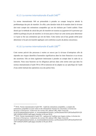 46 
4.1.5 La 
norme 
internationale 
d’audit 
540102 
La norme internationale 540 est primordiale à prendre en compte lorsqu’on aborde la 
problématique des prix de transfert. En effet, cette dernière traite de la manière dont le réviseur 
doit tenir compte des estimations comptables qui ont été réalisées par l’entité auditée. Etant 
donné que la méthode de calcul des prix de transfert est soumise au jugement de la personne qui 
établit la politique de prix de transfert, le réviseur peut se baser sur cette norme pour déterminer 
si il peut se fier aux estimations qui ont été faites. Cette norme sera d’une grande utilité pour 
déterminer si les prix de transfert appliqués sont conformes au prix de pleine concurrence. 
4.1.6 La 
norme 
internationale 
d’audit 
330103 
Cette norme prévoit des processus à mettre en oeuvre par le réviseur d’entreprises afin de 
répondre aux risques identifiés d’anomalies significatives dans les états financiers et au niveau 
des assertions. Elle est donc également intéressante à prendre en compte dans le cadre de ce 
mémoire. Nous nous baserons sur les diligences prévues dans cette norme ainsi que dans les 
normes internationales d’audit 550 et 250 et tenterons de les adapter au cas spécifique de l’audit 
d’une entité réalisant des opérations avec des parties liées. 
102 IFAC, Norme internationale d’audit 540 – Audit des estimations comptables, y compris des 
estimations comptables en juste valeur et des informations fournies les concernant, in Institut des 
Réviseurs d’Entreprises: traductions des normes ISA, adresse URL: https://www.ibr-ire. 
be/fr/reglementation/normes_et_recommandations/normes_isa/Documents/ISA%20Clarified/ISA%20 
540-%20Juin%202012.pdf (page consultée le 04 juin 2014) 
103 IFAC, Norme internationale d’audit 330 – reponses de l’auditeur aux risques evalues, in Institut des 
Réviseurs d’Entreprises: traductions des normes ISA, adresse URL: https://www.ibr-ire. 
be/fr/reglementation/normes_et_recommandations/normes_isa/Documents/ISA%20Clarified/ISA%20 
330-%20Juin%202012.pdf (page consultée le 04 juin 2014) 
 