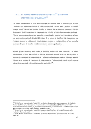 47 
4.1.7 La 
norme 
internationale 
d’audit 
450104 
et 
la 
norme 
internationale 
d’audit 
320105 
La norme internationale d’audit 450 développe la manière dont le réviseur doit évaluer 
l’incidence des anomalies relevées au cours de son audit. Elle est donc à prendre en compte 
puisque lorsqu’il donne son opinion d’audit, le réviseur doit se baser sur l’existence ou non 
d’anomalies significatives dans les états financiers, et le fait qu’elles aient ou non été corrigées. 
Afin de pouvoir déterminer si une anomalie est significative ou non, le réviseur devra se baser 
sur la norme internationale d’audit 320 traitant de la notion de significativité. La question que 
l’on peut se poser ici est de savoir à partir de quel moment on peut considérer qu’une anomalie 
au niveau des prix de transfert peut être considérée comme significative. 
Notons qu’une anomalie peut exister à plusieurs niveau des états financiers. La norme 
internationale d’audit 450 définit le concept d’anomalie comme étant un « écart entre le 
montant, le classement, la présentation ou l’information fournie dans les états financiers pour un 
élément, et le montant, le classement, la présentation ou l’information à fournir, exigés pour ce 
même élément selon le référentiel comptable applicable»106. 
104 IFAC, Norme internationale d’audit 450 – evaluation des anomalies relevees au cours de l’audit, in 
Institut des Réviseurs d’Entreprises: traductions des normes ISA, adresse URL: https://www.ibr-ire. 
be/fr/reglementation/normes_et_recommandations/normes_isa/Documents/ISA%20Clarified/ISA%20 
450-%20Juin%202012.pdf (page consultée le 04 juin 2014) 
105 IFAC, Norme internationale d’audit 320 – caractere significatif lors de la planification et de la 
realisation d’un audit, opcit. 
106 IFAC, Norme internationale d’audit 450 – evaluation des anomalies relevees au cours de l’audit, 
opcit., p.2 
 