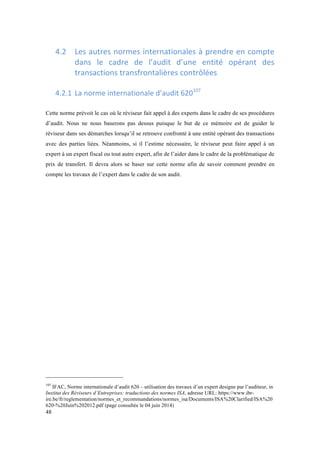 48 
4.2 Les 
autres 
normes 
internationales 
à 
prendre 
en 
compte 
dans 
le 
cadre 
de 
l’audit 
d’une 
entité 
opérant 
des 
transactions 
transfrontalières 
contrôlées 
4.2.1 La 
norme 
internationale 
d’audit 
620107 
Cette norme prévoit le cas où le réviseur fait appel à des experts dans le cadre de ses procédures 
d’audit. Nous ne nous baserons pas dessus puisque le but de ce mémoire est de guider le 
réviseur dans ses démarches lorsqu’il se retrouve confronté à une entité opérant des transactions 
avec des parties liées. Néanmoins, si il l’estime nécessaire, le réviseur peut faire appel à un 
expert à un expert fiscal ou tout autre expert, afin de l’aider dans le cadre de la problématique de 
prix de transfert. Il devra alors se baser sur cette norme afin de savoir comment prendre en 
compte les travaux de l’expert dans le cadre de son audit. 
107 IFAC, Norme internationale d’audit 620 – utilisation des travaux d’un expert designe par l’auditeur, in 
Institut des Réviseurs d’Entreprises: traductions des normes ISA, adresse URL: https://www.ibr-ire. 
be/fr/reglementation/normes_et_recommandations/normes_isa/Documents/ISA%20Clarified/ISA%20 
620-%20Juin%202012.pdf (page consultée le 04 juin 2014) 
 