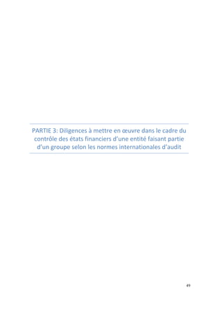 49 
PARTIE 
3: 
Diligences 
à 
mettre 
en 
oeuvre 
dans 
le 
cadre 
du 
contrôle 
des 
états 
financiers 
d’une 
entité 
faisant 
partie 
d’un 
groupe 
selon 
les 
normes 
internationales 
d’audit 
 