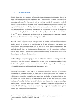 50 
1. 
Introduction 
Comme nous avons pu le constater, la fixation de prix de transfert non conformes au principe de 
pleine concurrence peut entraîner des risques pour l’entité auditée. Si celle-ci fait l’objet d’un 
audit de prix de transfert, elle pourrait voir ses bénéfices majorés de ceux qu’elle aurait dû 
réaliser si elle avait appliqué un prix de pleine concurrence. En conséquence, elle son impôt sera 
augmenté. Ce montant peut s’avérer significatif si les transactions de l’entité avec des parties 
liées sont nombreuses. En Belgique par exemple, le redressement est calculé sur base d’un 
pourcentage de l’impôt, il est toujours de 10%, sauf lorsqu’il y a eu fraude. Dans ce cas là, il est 
de 50%108. Outre ce redressement, l’entreprise peut se voir administrer des sanctions, telles que 
des amendes administratives ou civiles, ainsi que des intérêts. 
Au vu de l’impact significatif qu’une politique de prix de transfert non conforme peut entraîner 
sur les comptes de l’entité, il est important que le réviseur d’entreprises reste attentif aux 
transactions et opérations intra-groupe tout au long de son audit, et particulièrement aux prix 
appliqués dans le cadre de ces transactions. En outre, des prix de transfert non conformes 
peuvent porter atteinte à l’image fidèle des états financiers puisqu’ils ne reflètent pas la réalité 
économique et la substance des transactions. 
La démarche que nous allons proposer dans le cadre de ce mémoire est à intégrer dans les 
démarches d’audit plus générales adoptées par le réviseur. Nous verrons les points sur lesquels 
l’auditeur doit spécifiquement porter son attention lors de chaque phase de son audit lorsque 
l’entité qu’il audite opère des transactions avec des parties liées. 
Dans un premier temps, la phase de prise de connaissance de l’entité et de son environnement 
lui permettra de constater l’existence de parties liées à l’entité auditée, ainsi que l’existence de 
relations et/ou transactions entre elles, et si cela peut se révéler être un domaine risqué au sein 
de l’entité. Nous verrons ensuite ce que le réviseur doit mettre en place pour identifier et évaluer 
les risques d’anomalies significatives liés à l’existence de ces transactions intragroupe, ainsi que 
les procédures à mettre en oeuvre pour répondre à ces risques. Finalement, nous étudierons la 
manière dont l’auditeur peut prendre en compte le risque de prix de transfert dans son opinion 
d’audit, et la problématique que cela soulève. 
108 Interview de Maître Jacques Malherbe, Professeur émérite à l’UCL, Fiscaliste d’entreprises, 
Liedekerke Wolters Waelbroek Kirkpatrick, 5/8/2014. 
 