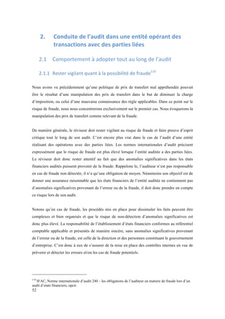 52 
2. Conduite 
de 
l’audit 
dans 
une 
entité 
opérant 
des 
transactions 
avec 
des 
parties 
liées 
2.1 Comportement 
à 
adopter 
tout 
au 
long 
de 
l’audit 
2.1.1 Rester 
vigilant 
quant 
à 
la 
possibilité 
de 
fraude110 
Nous avons vu précédemment qu’une politique de prix de transfert mal appréhendée pouvait 
être le résultat d’une manipulation des prix de transfert dans le but de diminuer la charge 
d’imposition, ou celui d’une mauvaise connaissance des règle applicables. Dans ce point sur le 
risque de fraude, nous nous concentrerons exclusivement sur le premier cas. Nous évoquerons la 
manipulation des prix de transfert comme relevant de la fraude. 
De manière générale, le réviseur doit rester vigilant au risque de fraude et faire preuve d’esprit 
critique tout le long de son audit. C’est encore plus vrai dans le cas de l’audit d’une entité 
réalisant des opérations avec des parties liées. Les normes internationales d’audit précisent 
expressément que le risque de fraude est plus élevé lorsque l’entité auditée a des parties liées. 
Le réviseur doit donc rester attentif au fait que des anomalies significatives dans les états 
financiers audités puissent provenir de la fraude. Rappelons le, l’auditeur n’est pas responsable 
en cas de fraude non détectée, il n’a qu’une obligation de moyen. Néanmoins son objectif est de 
donner une assurance raisonnable que les états financiers de l’entité auditée ne contiennent pas 
d’anomalies significatives provenant de l’erreur ou de la fraude, il doit donc prendre en compte 
ce risque lors de son audit. 
Notons qu’en cas de fraude, les procédés mis en place pour dissimuler les faits peuvent être 
complexes et bien organisés et que le risque de non-détection d’anomalies significatives est 
donc plus élevé. La responsabilité de l’établissement d’états financiers conformes au référentiel 
comptable applicable et présentés de manière sincère, sans anomalies significatives provenant 
de l’erreur ou de la fraude, est celle de la direction et des personnes constituant le gouvernement 
d’entreprise. C’est donc à eux de s’assurer de la mise en place des contrôles internes en vue de 
prévenir et détecter les erreurs et/ou les cas de fraude potentiels. 
110 IFAC, Norme internationale d’audit 240 – les obligations de l’auditeur en matiere de fraude lors d’un 
audit d’etats financiers, opcit. 
 