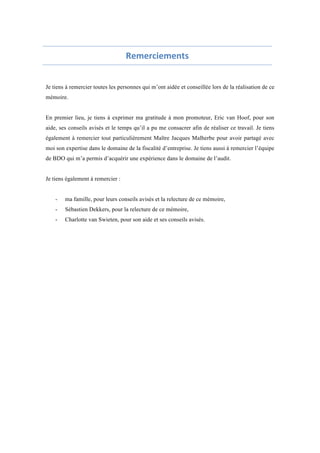 Remerciements 
Je tiens à remercier toutes les personnes qui m’ont aidée et conseillée lors de la réalisation de ce 
mémoire. 
En premier lieu, je tiens à exprimer ma gratitude à mon promoteur, Eric van Hoof, pour son 
aide, ses conseils avisés et le temps qu’il a pu me consacrer afin de réaliser ce travail. Je tiens 
également à remercier tout particulièrement Maître Jacques Malherbe pour avoir partagé avec 
moi son expertise dans le domaine de la fiscalité d’entreprise. Je tiens aussi à remercier l’équipe 
de BDO qui m’a permis d’acquérir une expérience dans le domaine de l’audit. 
Je tiens également à remercier : 
- ma famille, pour leurs conseils avisés et la relecture de ce mémoire, 
- Sébastien Dekkers, pour la relecture de ce mémoire, 
- Charlotte van Swieten, pour son aide et ses conseils avisés. 
 