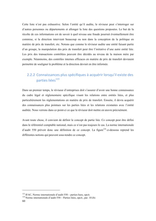 Cette liste n’est pas exhaustive. Selon l’entité qu’il audite, le réviseur peut s’interroger sur 
d’autres personnes ou départements et allonger la liste des questions proposées. Le but de la 
récolte de ces informations est de savoir à quel niveau une fraude pourrait éventuellement être 
commise, si la direction intervient beaucoup ou non dans la conception de la politique en 
matière de prix de transfert, etc. Notons que comme le réviseur audite une entité faisant partie 
d’un groupe, la manipulation des prix de transfert peut être l’initiative d’une autre entité liée. 
Les prix des transactions contrôlées peuvent être décidés au niveau de la maison mère par 
exemple. Néanmoins, des contrôles internes efficaces en matière de prix de transfert devraient 
permettre de souligner le problème et la direction devrait en être informée. 
60 
2.2.2 Connaissances 
plus 
spécifiques 
à 
acquérir 
lorsqu’il 
existe 
des 
parties 
liées123 
Dans un premier temps, le réviseur d’entreprises doit s’assurer d’avoir une bonne connaissance 
du cadre légal et réglementaire spécifique visant les relations entre entités liées, et plus 
particulièrement les réglementations en matière de prix de transfert. Ensuite, il devra acquérir 
des connaissances plus pointues sur les parties liées et les relations existantes avec l’entité 
auditée. Nous verrons dans ce point-ci ce que le réviseur doit mettre en oeuvre précisément. 
Avant toute chose, il convient de définir le concept de partie liée. Ce concept peut être défini 
dans le référentiel comptable national, mais ce n’est pas toujours le cas. La norme internationale 
d’audit 550 prévoit donc une définition de ce concept. La figure124 ci-dessous reprend les 
différentes notions qui peuvent sous-tendre ce concept. 
123 IFAC, Norme internationale d’audit 550 – parties liees, opcit. 
124 Norme internationale d’audit 550 – Parties liées, opcit., par. 10 (b) 
 