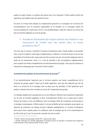 garder un esprit critique si certaines des parties liées avec lesquelles l’entité auditée réalise des 
opérations sont établies dans des paradis fiscaux. 
En outre, le réviseur doit adopter un comportement proactif et se renseigner sur l’existence de 
correspondances avec les autorités responsables de la fiscalité, ou se renseigner auprès du 
service juridique de l’entité pour savoir si une problématique a déjà été soulevée au niveau des 
prix de transfert appliqués au sein du groupe. 
! Procédures 
d’évaluation 
des 
risques 
associés 
aux 
relations 
et 
aux 
transactions 
de 
l’entité 
avec 
des 
parties 
liées, 
et 
autres 
procédures 
liées126 
Une fois que le réviseur a identifié l’existence d’opérations entre l’entité auditée et des parties 
liées, et qu’il a étudié le cadre légal et réglementaire y référent, il se doit de mettre en oeuvre des 
procédures d’évaluation des risques pouvant être associés aux prix de transfert appliqués dans le 
cadre de ces transactions. Ainsi, il y a lieu de procéder à des investigations supplémentaires 
pour acquérir une bonne compréhension du fonctionnement du groupe ainsi que des relations et 
transactions intragroupe qui concernent l’entité auditée. 
63 
Compréhension 
globale 
du 
fonctionnement 
du 
groupe127 
Il est particulièrement important que le réviseur acquière une bonne compréhension de la 
structure du groupe auquel l’entité qu’il audite appartient, ainsi que des objectifs qui ont été 
fixés à ce niveau là, de la stratégie mise en place pour les atteindre. Il faut également qu’il 
analyse comment tout cela se traduit au niveau de l’organisation du groupe. 
La stratégie adoptée par le groupe peut avoir une influence indirecte mais néanmoins importante 
sur les prix de transfert appliqués et donc éventuellement résulter en un risque pour l’entité. 
Notons qu’il peut y avoir une différence entre la stratégie réelle de l’entreprise ou du groupe et 
la stratégie communiquée. Effectivement, il est peu probable qu’une entreprise ayant parmi ses 
objectifs de minimiser ses charges fiscales l’admette publiquement. Le réviseur d’entreprises 
devra donc rester vigilant quant à la cohérence entre la stratégie qui lui a été communiquée et 
les faits réels qu’il aura l’occasion de constater lors de son audit. 
126 IFAC, Norme internationale d’audit 550 – parties liees, opcit. 
127 OCDE, Principes de l’OCDE applicables en matière de prix de transfert à l’intention des entreprises 
multinationales et des administrations fiscales, opcit. 
 