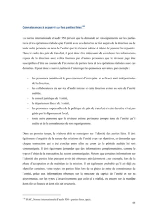 65 
Connaissances 
à 
acquérir 
sur 
les 
parties 
liées130 
La norme internationale d’audit 550 prévoit que la demande de renseignements sur les parties 
liées et les opérations réalisées par l’entité avec ces dernières se fait auprès de la direction ou de 
toute autre personne au sein de l’entité que le réviseur estime à même de pouvoir lui répondre. 
Dans le cadre des prix de transfert, il peut donc être intéressant de corroborer les informations 
reçues de la direction avec celles fournies par d’autres personnes que le réviseur juge être 
susceptibles d’être au courant de l’existence de parties liées et des opérations réalisées avec ces 
dernières. Il peut donc s’avérer pertinent d’interroger les personnes suivantes, par exemple : 
- les personnes constituant le gouvernement d’entreprise, si celles-ci sont indépendantes 
de la direction, 
- les collaborateurs du service d’audit interne si cette fonction existe au sein de l’entité 
auditée, 
- le conseil juridique de l’entité, 
- le département fiscal de l’entité, 
- les personnes responsables de la politique de prix de transfert si cette dernière n’est pas 
gérée par le département fiscal, 
- toute autre personne que le réviseur estime pertinente compte tenu de l’entité qu’il 
audite et de la connaissance de son organigramme. 
Dans un premier temps, le réviseur doit se renseigner sur l’identité des parties liées. Il doit 
également s’enquérir de la nature des relations de l’entité avec ces dernières, et demander que 
chaque transaction qui a été conclue entre elles au cours de la période auditée lui soit 
communiquée. Il doit également demander que des informations complémentaires, comme le 
type et l’objet de la transaction, lui soient communiquées. Notons que certaines informations sur 
l’identité des parties liées peuvent avoir été obtenues précédemment ; par exemple, lors de la 
phase d’acceptation et de maintien de la mission. Il est également probable qu’il ait déjà pu 
identifier certaines, voire toutes les parties liées lors de sa phase de prise de connaissance de 
l’entité, grâce aux informations obtenues sur la structure du capital de l’entité et sur sa 
gouvernance, sur les types d’investissements que celle-ci a réalisé, ou encore sur la manière 
dont elle se finance et dont elle est structurée. 
130 IFAC, Norme internationale d’audit 550 – parties liees, opcit. 
 