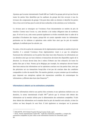 Ajoutons que la norme internationale d’audit 600 sur l’audit d’un groupe prévoit qu’une liste de 
toutes les parties liées identifiées par les auditeurs du groupe doit être envoyée à tous les 
réviseurs des composantes du groupe. Cela peut donc aider ces derniers à identifier les parties 
liées et leur servir de base pour la suite de leurs recherches et des entretiens avec la direction. 
Le réviseur peut se renseigner sur l’existence d’une documentation en matière de prix de 
transfert. Comme nous l’avons vu, cette dernière a été rendue obligatoire dans de nombreux 
pays. Si tel est le cas, cette source pourrait également se révéler essentielle dans le cadre de la 
procédure d’évaluation des risques, puisqu’elle est censée reprendre toutes les informations 
pertinentes sur les relations et opérations entre entités liées ainsi que les prix de transfert 
appliqués, la méthode pour les calculer, etc. 
En outre, si lors de sa prise de connaissance de la réglementation nationale en matière de prix de 
transfert, il a constaté l’existence d’une réglementation visant à ce que les entreprises 
fournissent des informations sur les parties liées dans leurs états financiers, les informations sur 
ces dernières ainsi que sur leurs relations et transactions devraient être disponibles auprès de la 
direction. Le réviseur devrait donc être à même d’obtenir une liste exhaustive de toutes les 
parties liées par ce biais. Notons qu’en Belgique par exemple, les entreprises doivent fournir 
dans leurs annexes des informations sur les opérations conclues avec des parties liées, ainsi que 
des précisions sur ces transactions lorsqu’elles n’ont pas été conclues dans des conditions 
comparables à celles du marché libre. De manière générale, on peut constater que de nombreux 
pays imposent aux entreprises opérant des transactions contrôlées de communiquer les 
informations y afférents dans leurs états financiers131. 
Informations 
à 
obtenir 
sur 
les 
estimations 
comptables 
Outre les informations relatives aux parties liées existantes et aux opérations réalisées avec ces 
dernières, la norme internationale d’audit 540132 prévoit que le réviseur doit obtenir des 
informations sur la manière utilisée pour la détermination des estimations comptables. Il doit 
donc obtenir des informations sur la manière dont les prix de transfert sont calculés, et donc les 
critères sur base desquels ils sont fixés. Il doit également se renseigner sur la personne 
131 DELOITTE, 2014 Global Transfer Pricing Country Guide, opcit. 
132 IFAC, Norme internationale d’audit 540 – Audit des estimations comptables, y compris des 
estimations comptables en juste valeur et des informations fournies les concernant, opcit. 
66 
 