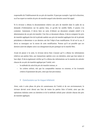 responsable de l’établissement de ces prix de transfert. Il peut par exemple s’agir de la direction, 
ou d’un expert en matière de prix de transfert auquel cette dernière aurait fait appel. 
Si le réviseur a obtenu la documentation relative aux prix de transfert dans le cadre de sa 
demande d’informations sur les parties liées, et qu’elle lui semble fiable, il pourra s’en 
contenter. Autrement, il devra faire en sorte d’obtenir un document complet relatif à la 
détermination de ces prix de transfert. Une fois ce document obtenu, il devra comparer les prix 
de transfert appliqués lors de la période auditée aux prix de transfert appliqués lors de la période 
précédente et déterminer si ces derniers ont fait l’objet d’une modification. Si tel est le cas, il 
devra se renseigner sur la raison de cette modification. Notons qu’il est possible que ces 
derniers aient été adaptés suite à un changement du prix pratiqué sur le marché libre. 
Avant de passer à la suite, le réviseur devra bien s’assurer qu’il a obtenu les informations 
relatives aux parties liées, aux transactions opérées avec ces dernières, ainsi que leur nature et 
leur objet. Il devra également vérifier qu’il a obtenu des informations sur la manière de calculer 
chacun de ces prix de transfert appliqué par l’entité, soit : 
- la méthode de calcul du prix de transfert retenue, et 
- les critères utilisés, tels que les comparables internes ou externes, et les éventuels 
67 
critères d’ajustement des prix, ainsi que leur provenance. 
! Conclusions 
sur 
le 
risque 
inhérent 
Ainsi, suite à cette phase de prise de connaissance de l’entité et de son environnement, le 
réviseur devrait avoir dressé une liste de toutes les parties liées à l’entité, ainsi que des 
opérations réalisées entre ces dernières et de la méthode utilisée pour calculer chacun des prix 
de transfert appliqués. 
 