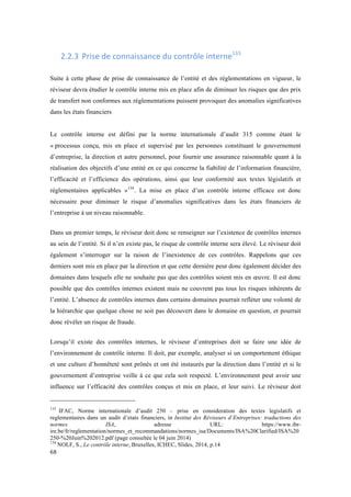 68 
2.2.3 Prise 
de 
connaissance 
du 
contrôle 
interne133 
Suite à cette phase de prise de connaissance de l’entité et des réglementations en vigueur, le 
réviseur devra étudier le contrôle interne mis en place afin de diminuer les risques que des prix 
de transfert non conformes aux réglementations puissent provoquer des anomalies significatives 
dans les états financiers 
Le contrôle interne est défini par la norme internationale d’audit 315 comme étant le 
« processus conçu, mis en place et supervisé par les personnes constituant le gouvernement 
d’entreprise, la direction et autre personnel, pour fournir une assurance raisonnable quant à la 
réalisation des objectifs d’une entité en ce qui concerne la fiabilité de l’information financière, 
l’efficacité et l’efficience des opérations, ainsi que leur conformité aux textes législatifs et 
réglementaires applicables »134. La mise en place d’un contrôle interne efficace est donc 
nécessaire pour diminuer le risque d’anomalies significatives dans les états financiers de 
l’entreprise à un niveau raisonnable. 
Dans un premier temps, le réviseur doit donc se renseigner sur l’existence de contrôles internes 
au sein de l’entité. Si il n’en existe pas, le risque de contrôle interne sera élevé. Le réviseur doit 
également s’interroger sur la raison de l’inexistence de ces contrôles. Rappelons que ces 
derniers sont mis en place par la direction et que cette dernière peut donc également décider des 
domaines dans lesquels elle ne souhaite pas que des contrôles soient mis en oeuvre. Il est donc 
possible que des contrôles internes existent mais ne couvrent pas tous les risques inhérents de 
l’entité. L’absence de contrôles internes dans certains domaines pourrait refléter une volonté de 
la hiérarchie que quelque chose ne soit pas découvert dans le domaine en question, et pourrait 
donc révéler un risque de fraude. 
Lorsqu’il existe des contrôles internes, le réviseur d’entreprises doit se faire une idée de 
l’environnement de contrôle interne. Il doit, par exemple, analyser si un comportement éthique 
et une culture d’honnêteté sont prônés et ont été instaurés par la direction dans l’entité et si le 
gouvernement d’entreprise veille à ce que cela soit respecté. L’environnement peut avoir une 
influence sur l’efficacité des contrôles conçus et mis en place, et leur suivi. Le réviseur doit 
133 IFAC, Norme internationale d’audit 250 – prise en consideration des textes legislatifs et 
reglementaires dans un audit d’etats financiers, in Institut des Réviseurs d’Entreprises: traductions des 
normes ISA, adresse URL: https://www.ibr-ire. 
be/fr/reglementation/normes_et_recommandations/normes_isa/Documents/ISA%20Clarified/ISA%20 
250-%20Juin%202012.pdf (page consultée le 04 juin 2014) 
134 NOLF, S., Le contrôle interne, Bruxelles, ICHEC, Slides, 2014, p.14 
 