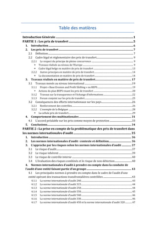 Table 
des 
matières 
Introduction 
Générale 
......................................................................................................... 
1 
PARTIE 
1 
: 
Les 
prix 
de 
transfert 
....................................................................................... 
5 
1. 
Introduction 
............................................................................................................................. 
6 
2. 
Les 
prix 
de 
transfert 
.............................................................................................................. 
7 
2.1 
Définition 
.............................................................................................................................................. 
7 
2.2 
Cadre 
légal 
et 
réglementaire 
des 
prix 
de 
transfert 
............................................................. 
9 
2.2.1 
Le 
respect 
du 
principe 
de 
pleine 
concurrence 
............................................................................. 
9 
! 
Travaux 
réalisés 
au 
niveau 
de 
l’Europe 
............................................................................................. 
9 
! 
Cadre 
légal 
belge 
en 
matière 
de 
prix 
de 
transfert 
....................................................................... 
13 
2.2.2 
Autres 
principes 
en 
matière 
de 
prix 
de 
transfert 
...................................................................... 
14 
! 
La 
documentation 
en 
matière 
de 
prix 
de 
transfert 
..................................................................... 
14 
3. 
Travaux 
réalisés 
en 
matière 
de 
prix 
de 
transfert 
..................................................... 
17 
3.1 
Travaux 
menés 
au 
niveau 
international 
............................................................................... 
19 
3.1.1 
Projet 
« 
Base 
Erosion 
and 
Profit 
Shifting 
» 
ou 
BEPS 
................................................................ 
19 
• 
Actions 
du 
plan 
BEPS 
visant 
les 
prix 
de 
transfert 
....................................................................... 
20 
3.1.2 
Travaux 
sur 
la 
transparence 
et 
l’échange 
d’informations 
..................................................... 
22 
3.1.3 
Forum 
conjoint 
sur 
les 
prix 
de 
transfert 
....................................................................................... 
25 
3.2 
Conséquences 
des 
efforts 
internationaux 
sur 
les 
pays 
................................................... 
26 
3.2.1 
Renforcement 
des 
contrôles 
............................................................................................................... 
26 
3.2.2 
L’exemple 
de 
la 
Belgique 
..................................................................................................................... 
28 
! 
La 
cellule 
prix 
de 
transfert 
..................................................................................................................... 
29 
4. 
Comportement 
des 
multinationales 
............................................................................. 
31 
4.1 
L’accord 
préalable 
sur 
les 
prix 
comme 
moyen 
de 
protection 
..................................... 
33 
5. 
Conclusions 
............................................................................................................................ 
34 
PARTIE 
2 
: 
La 
prise 
en 
compte 
de 
la 
problématique 
des 
prix 
de 
transfert 
dans 
les 
normes 
internationales 
d’audit 
.............................................................................. 
35 
1. 
Introduction 
.......................................................................................................................... 
36 
2. 
Les 
normes 
internationales 
d’audit 
: 
contexte 
et 
définition 
................................. 
36 
3. 
L’approche 
par 
les 
risques 
selon 
les 
normes 
internationales 
d’audit 
.............. 
37 
3.1 
Le 
risque 
d’audit 
.............................................................................................................................. 
37 
3.2 
Le 
risque 
inhérent 
.......................................................................................................................... 
39 
3.3 
Le 
risque 
de 
contrôle 
interne 
.................................................................................................... 
40 
3.4 
L’évaluation 
des 
risques 
combinés 
et 
le 
risque 
de 
non-­‐détection 
............................. 
40 
4. 
Normes 
internationales 
d’audit 
à 
prendre 
en 
compte 
dans 
la 
conduite 
de 
l’audit 
d’une 
entité 
faisant 
partie 
d’un 
groupe 
.................................................................. 
43 
4.1 
Les 
principales 
normes 
à 
prendre 
en 
compte 
dans 
le 
cadre 
de 
l’audit 
d’une 
entité 
opérant 
des 
transactions 
transfrontalières 
contrôlées 
................................................ 
43 
4.1.1 
La 
norme 
internationale 
d’audit 
240 
.............................................................................................. 
43 
4.1.2 
La 
norme 
internationale 
d’audit 
315 
.............................................................................................. 
44 
4.1.3 
La 
norme 
internationale 
d’audit 
250 
.............................................................................................. 
44 
4.1.4 
La 
norme 
internationale 
d’audit 
550 
.............................................................................................. 
45 
4.1.5 
La 
norme 
internationale 
d’audit 
540 
.............................................................................................. 
46 
4.1.6 
La 
norme 
internationale 
d’audit 
330 
.............................................................................................. 
46 
4.1.7 
La 
norme 
internationale 
d’audit 
450 
et 
la 
norme 
internationale 
d’audit 
320 
............. 
47 
 