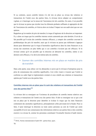 Si au contraire, aucun contrôle interne n’a été mis en place au niveau des relations et 
transactions de l’entité avec des parties liées, le réviseur devra adopter un comportement 
vigilant, et s’interroger sur la raison de l’inexistence de tels contrôles. En outre, il est possible 
que le réviseur ne puisse pas récolter tous les éléments probants suffisants et appropriés du fait 
de l’inexistence de contrôles, et il devra alors en évaluer l’impact sur son audit ainsi que sur son 
opinion. 
Rappelons qu’en matière de prix de transfert, le risque d’ingérence de la direction est important. 
Il y a donc un risque que les contrôles internes soient contournés par cette dernière. Il est de ce 
fait possible qu’il existe des contrôles internes efficaces, y compris des contrôles couvrant la 
problématique des prix de transfert, mais que le réviseur ne puisse pas réellement s’appuyer 
dessus pour déterminer que le risque d’anomalies significatives dans les états financiers et au 
niveau des assertions est plus faible que si ces contrôles n’avaient pas été efficaces. Si le 
réviseur estime qu’il est possible que la direction ait détourné les contrôles, même si ces 
derniers sont efficaces, il se devra de réaliser plus de contrôles. 
70 
! Examen 
des 
contrôles 
internes 
mis 
en 
place 
en 
matière 
de 
prix 
de 
transfert 
Dans cette partie, nous allons voir les démarches à suivre par le réviseur d’entreprises pour la 
prise de connaissance des contrôles significatifs, c’est à dire visant à s’assurer que l’entité se 
conforme au cadre légal et réglementaire existant et ceux relatifs aux relations et transactions 
opérées par l’entité avec des parties liées. 
Contrôles 
internes 
mis 
en 
place 
pour 
le 
suivi 
des 
relations 
et 
transactions 
de 
l’entité 
avec 
des 
parties 
liées136 
Le réviseur doit se renseigner sur l’existence de procédures de contrôle interne relatives aux 
relations et transactions de l’entité avec des parties liées. Il doit se renseigner sur ce qui a été 
mis en place par la direction pour identifier et évaluer le risque que les états financiers 
contiennent des anomalies significatives, principalement celles provenant de la fraude. Pour ce 
faire, il peut interroger la direction ou toute autres personne au sein de l’entité qui serait 
susceptible d’avoir une connaissance des informations relatives aux parties liées et des contrôles 
exercés à ce niveau là, comme les personnes constituant l’éventuelle fonction d’audit interne. 
136 IFAC, Norme internationale d’audit 550 – parties liees, opcit. 
 