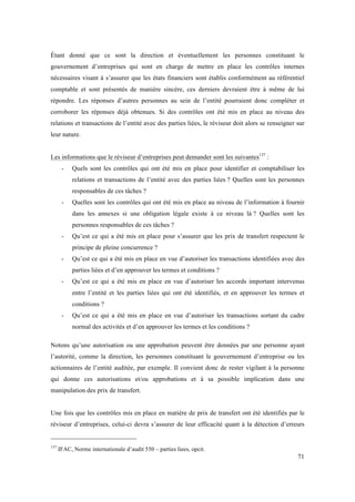 Étant donné que ce sont la direction et éventuellement les personnes constituant le 
gouvernement d’entreprises qui sont en charge de mettre en place les contrôles internes 
nécessaires visant à s’assurer que les états financiers sont établis conformément au référentiel 
comptable et sont présentés de manière sincère, ces derniers devraient être à même de lui 
répondre. Les réponses d’autres personnes au sein de l’entité pourraient donc compléter et 
corroborer les réponses déjà obtenues. Si des contrôles ont été mis en place au niveau des 
relations et transactions de l’entité avec des parties liées, le réviseur doit alors se renseigner sur 
leur nature. 
71 
Les informations que le réviseur d’entreprises peut demander sont les suivantes137 : 
- Quels sont les contrôles qui ont été mis en place pour identifier et comptabiliser les 
relations et transactions de l’entité avec des parties liées ? Quelles sont les personnes 
responsables de ces tâches ? 
- Quelles sont les contrôles qui ont été mis en place au niveau de l’information à fournir 
dans les annexes si une obligation légale existe à ce niveau là ? Quelles sont les 
personnes responsables de ces tâches ? 
- Qu’est ce qui a été mis en place pour s’assurer que les prix de transfert respectent le 
principe de pleine concurrence ? 
- Qu’est ce qui a été mis en place en vue d’autoriser les transactions identifiées avec des 
parties liées et d’en approuver les termes et conditions ? 
- Qu’est ce qui a été mis en place en vue d’autoriser les accords important intervenus 
entre l’entité et les parties liées qui ont été identifiés, et en approuver les termes et 
conditions ? 
- Qu’est ce qui a été mis en place en vue d’autoriser les transactions sortant du cadre 
normal des activités et d’en approuver les termes et les conditions ? 
Notons qu’une autorisation ou une approbation peuvent être données par une personne ayant 
l’autorité, comme la direction, les personnes constituant le gouvernement d’entreprise ou les 
actionnaires de l’entité auditée, par exemple. Il convient donc de rester vigilant à la personne 
qui donne ces autorisations et/ou approbations et à sa possible implication dans une 
manipulation des prix de transfert. 
Une fois que les contrôles mis en place en matière de prix de transfert ont été identifiés par le 
réviseur d’entreprises, celui-ci devra s’assurer de leur efficacité quant à la détection d’erreurs 
137 IFAC, Norme internationale d’audit 550 – parties liees, opcit. 
 