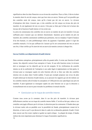 significatives dans les états financiers ou au niveau des assertions. Pour ce faire, il devra évaluer 
la manière dont ils ont été conçus, ainsi que leur mise en oeuvre. Notons qu’il est possible que 
des contrôles aient été conçus, mais qu’ils n’aient pas été mis en oeuvre. Le réviseur 
d’entreprises doit donc s’assurer que, si des contrôles ont été conçus au niveau des prix de 
transfert, ils ont également été mis en oeuvre. Cela peut se faire par le biais de la lecture des 
travaux de la fonction d’audit interne si il en existe une. 
La prise de connaissance des contrôles mis en oeuvre en matière de prix de transfert n’est pas 
suffisante pour s’assurer que ces derniers fonctionnent. Ajoutons qu’en matière de prix de 
transfert, des contrôles automatisés semblent peu pertinents, rien ne remplace l’esprit d’analyse 
d’un être humain, or cette problématique relève du jugement. Cependant, quant il s’agit des 
contrôles manuels, il n’est pas suffisant de s’assurer qu’ils ont correctement été mis en oeuvre 
une fois, il faut vérifier qu’ils aient été mis en oeuvre de manière correcte à chaque fois. 
Cas 
ou 
l’entité 
a 
un 
département 
d’audit 
interne 
Dans certaines entreprises, principalement celles de grande taille, il existe une fonction d’audit 
interne. Ses objectifs varient d’une entreprise à l’autre. Si une telle fonction existe, le réviseur 
doit se renseigner sur les objectifs qui lui ont été assignés. Si les vérifications du contrôle 
interne ou de la conformité de l’entreprise à son cadre légal et réglementaire en font partie, le 
réviseur peut se renseigner auprès de cette fonction afin de se faire une idée des contrôles 
internes mis en place dans l’entité auditée. Il peut par exemple proposer une revue du plan 
d’audit réalisé par la fonction d’audit interne, ou se procurer les rapports qui ont été réalisés sur 
les contrôles internes afin d’évaluer la conception et l’efficacité de ceux spécifiques aux prix de 
transfert. Il peut également se renseigner auprès de cette fonction sur ce que la direction a 
éventuellement mis en oeuvre pour résoudre les problèmes éventuels décelés. 
72 
! Conclusion 
sur 
le 
risque 
de 
contrôle 
interne 
Comme nous avons pu le constater, dans le cas des prix de transfert, le réviseur peut 
difficilement conclure sur un risque de contrôle interne faible. C’est dû au fait que, même si ces 
contrôles sont jugés efficaces par le réviseur, la direction peut les contourner. Il faudra donc que 
le réviseur mette cela en parallèle avec la possibilité de fraude, principalement venant de la 
direction, et tout ce qu’il a pu découvrir dans le cadre de sa démarche générale d’audit. Il doit 
donc encore une fois rester vigilant et garder un esprit critique. La plupart du temps, il faudra 
réaliser des tests importants pour diminuer le risque d’anomalies significatives. 
 