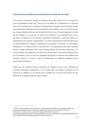 73 
Communication 
des 
faiblesses 
du 
contrôle 
interne 
relevées 
lors 
de 
l’audit 
Si le réviseur d’entreprises constate une faiblesse du contrôle interne lors de sa mission, la 
norme internationale d’audit 265138 prévoit qu’il est obligé de le communiquer à la direction 
ainsi qu’aux personnes qui constituent le gouvernement d’entreprise lorsqu’il estime qu’elles 
sont suffisamment importante que pour être portées à leur attention. Ainsi, si le réviseur estime 
que le risque inhérent relatif aux prix de transfert est élevé, et qu’il se rend compte qu’il n’existe 
pas de contrôles à ce niveau là, ou qu’ils sont inefficaces et ne permettent donc pas la 
prévention, la détection ou la correction d’anomalies significatives, il peut être amené à le 
communiquer aux personnes susmentionnées. La norme internationale d’audit 265 précise que 
la communication des faiblesses significatives aux personnes constituant le gouvernement 
d’entreprise et à la direction doit se faire par écrit ; la communication des autres faiblesses 
relevées et jugées importantes, doit se faire oralement auprès de la direction. Néanmoins, si le 
réviseur suspecte une implication de la part de la direction dans une possible manipulation des 
prix de transfert, et qu’il est dés lors inapproprié de prévenir la direction d’une faiblesse des 
contrôles internes à ce niveau, il peut ne communiquer les faiblesses importantes qu’au 
gouvernement d’entreprise. 
Notons que des contrôles internes comportant des faiblesses peuvent être l’indication de 
l’existence d’anomalies significatives. C’est d’autant plus vrai lorsque la direction est au 
courant de ces faiblesses et n’a rien fait pour y remédier. Ici, le réviseur doit encore une fois 
faire preuve de vigilance quant au risque de fraude 
138 IFAC, Norme internationale d’audit 265 – communication des faiblesses du contrôle interne aux 
personnes constituant le gouvernement d’entreprise et a la direction, in Institut des Réviseurs 
d’Entreprises: traductions des normes ISA, adresse URL: https://www.ibr-ire. 
be/fr/reglementation/normes_et_recommandations/normes_isa/Documents/ISA%20Clarified/ISA%20 
265-%20Juin%202012.pdf (page consultée le 04 juin 2014), p.2. 
 