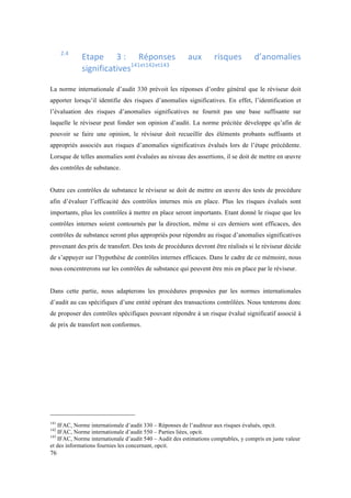 76 
2.4 Etape 
3 
: 
Réponses 
aux 
risques 
d’anomalies 
significatives141et142et143 
La norme internationale d’audit 330 prévoit les réponses d’ordre général que le réviseur doit 
apporter lorsqu’il identifie des risques d’anomalies significatives. En effet, l’identification et 
l’évaluation des risques d’anomalies significatives ne fournit pas une base suffisante sur 
laquelle le réviseur peut fonder son opinion d’audit. La norme précitée développe qu’afin de 
pouvoir se faire une opinion, le réviseur doit recueillir des éléments probants suffisants et 
appropriés associés aux risques d’anomalies significatives évalués lors de l’étape précédente. 
Lorsque de telles anomalies sont évaluées au niveau des assertions, il se doit de mettre en oeuvre 
des contrôles de substance. 
Outre ces contrôles de substance le réviseur se doit de mettre en oeuvre des tests de procédure 
afin d’évaluer l’efficacité des contrôles internes mis en place. Plus les risques évalués sont 
importants, plus les contrôles à mettre en place seront importants. Etant donné le risque que les 
contrôles internes soient contournés par la direction, même si ces derniers sont efficaces, des 
contrôles de substance seront plus appropriés pour répondre au risque d’anomalies significatives 
provenant des prix de transfert. Des tests de procédures devront être réalisés si le réviseur décide 
de s’appuyer sur l’hypothèse de contrôles internes efficaces. Dans le cadre de ce mémoire, nous 
nous concentrerons sur les contrôles de substance qui peuvent être mis en place par le réviseur. 
Dans cette partie, nous adapterons les procédures proposées par les normes internationales 
d’audit au cas spécifiques d’une entité opérant des transactions contrôlées. Nous tenterons donc 
de proposer des contrôles spécifiques pouvant répondre à un risque évalué significatif associé à 
de prix de transfert non conformes. 
141 IFAC, Norme internationale d’audit 330 – Réponses de l’auditeur aux risques évalués, opcit. 
142 IFAC, Norme internationale d’audit 550 – Parties liées, opcit. 
143 IFAC, Norme internationale d’audit 540 – Audit des estimations comptables, y compris en juste valeur 
et des informations fournies les concernant, opcit. 
 