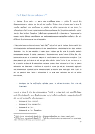 77 
2.4.1 Contrôles 
de 
substance144 
Le réviseur devra mettre en oeuvre des procédures visant à vérifier le respect des 
réglementations en vigueur sur les prix de transfert. Il devra donc s’assurer que les prix de 
transfert appliqués sont conformes au principe de pleine concurrence et que toutes les 
informations relatives aux transactions contrôlées requises par les législations nationales ont été 
fournies dans les états financiers. En Belgique, par exemple, le réviseur devra s’assurer que les 
annexes ont été dûment complétées et que les transactions entre parties liées réalisées à des prix 
différents du prix de marché ont été signalées. 
Cela rejoint la norme internationale d’audit 540145 qui prévoit que le réviseur doit recueillir des 
éléments probants suffisants et appropriés sur les estimations comptables inclues dans les états 
financiers. Lors de ses contrôles, il devra donc vérifier que les prix de transfert estimés 
correspondent au prix de pleine concurrence. Notons que cela peut s’avérer difficile. En effet, 
comme nous avons pu le constater, les prix de transfert sont une problématique complexe. Il est 
donc possible que le réviseur ne soit pas apte à les calculer, ou qu’il n’en ait pas le temps, au vu 
de la quantité ou du type de transactions réalisées. Il devra donc tenter de les évaluer, et pourra 
déterminer une fourchette à l’intérieur de laquelle il estime que les prix de transfert appliqués 
sont raisonnables. Ajoutons qu’en dernier recours, le réviseur peut faire appel à un expert en 
prix de transfert pour l’aider à déterminer si ces prix sont conformes au prix de pleine 
concurrence. 
• Analyse 
de 
la 
méthode 
utilisée 
pour 
la 
détermination 
des 
prix 
de 
transfert 
Lors de sa phase de prise de connaissance de l’entité, le réviseur doit avoir identifié chaque 
partie liée, ainsi que les types d’opérations qui ont été réalisées par l’entité avec ces dernières. Il 
doit pouvoir les classifier selon leur nature : 
- échange de biens corporels ; 
- échange de biens incorporels ; 
- échange de services ; 
- échange de services financiers ; 
144 IFAC, Norme internationale d’audit 330 – Réponses de l’auditeur aux risques évalués, opcit. 
145 IFAC, Norme internationale d’audit 540 – Audit des estimations comptables, y compris en juste valeur 
et des informations fournies les concernant, opcit. 
 