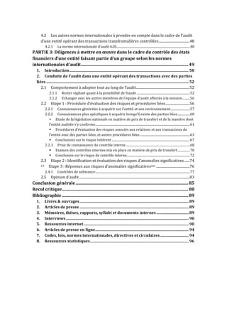 4.2 
Les 
autres 
normes 
internationales 
à 
prendre 
en 
compte 
dans 
le 
cadre 
de 
l’audit 
d’une 
entité 
opérant 
des 
transactions 
transfrontalières 
contrôlées 
.................................... 
48 
4.2.1 
La 
norme 
internationale 
d’audit 
620 
.............................................................................................. 
48 
PARTIE 
3: 
Diligences 
à 
mettre 
en 
oeuvre 
dans 
le 
cadre 
du 
contrôle 
des 
états 
financiers 
d’une 
entité 
faisant 
partie 
d’un 
groupe 
selon 
les 
normes 
internationales 
d’audit 
..................................................................................................... 
49 
1. 
Introduction 
.......................................................................................................................... 
50 
2. 
Conduite 
de 
l’audit 
dans 
une 
entité 
opérant 
des 
transactions 
avec 
des 
parties 
liées 
.................................................................................................................................................. 
52 
2.1 
Comportement 
à 
adopter 
tout 
au 
long 
de 
l’audit 
.............................................................. 
52 
2.1.1 
Rester 
vigilant 
quant 
à 
la 
possibilité 
de 
fraude 
.................................................................... 
52 
2.1.2 
Echanger 
avec 
les 
autres 
membres 
de 
l’équipe 
d’audit 
affectés 
à 
la 
mission 
.......... 
56 
2.2 
Etape 
1 
: 
Procédure 
d’évaluation 
des 
risques 
et 
procédures 
liées 
............................ 
56 
2.2.1 
Connaissances 
générales 
à 
acquérir 
sur 
l’entité 
et 
son 
environnement 
......................... 
57 
2.2.2 
Connaissances 
plus 
spécifiques 
à 
acquérir 
lorsqu’il 
existe 
des 
parties 
liées 
................ 
60 
! 
Etude 
de 
la 
législation 
nationale 
en 
matière 
de 
prix 
de 
transfert 
et 
de 
la 
manière 
dont 
l’entité 
auditée 
s’y 
conforme 
......................................................................................................................... 
61 
! 
Procédures 
d’évaluation 
des 
risques 
associés 
aux 
relations 
et 
aux 
transactions 
de 
l’entité 
avec 
des 
parties 
liées, 
et 
autres 
procédures 
liées 
................................................................ 
63 
! 
Conclusions 
sur 
le 
risque 
inhérent 
.................................................................................................... 
67 
2.2.3 
Prise 
de 
connaissance 
du 
contrôle 
interne 
.................................................................................. 
68 
! 
Examen 
des 
contrôles 
internes 
mis 
en 
place 
en 
matière 
de 
prix 
de 
transfert 
................ 
70 
! 
Conclusion 
sur 
le 
risque 
de 
contrôle 
interne 
................................................................................. 
72 
2.3 
Etape 
2 
: 
Identification 
et 
évaluation 
des 
risques 
d’anomalies 
significatives 
...... 
74 
2.4 
Etape 
3 
: 
Réponses 
aux 
risques 
d’anomalies 
significativesetet 
....................................... 
76 
2.4.1 
Contrôles 
de 
substance 
......................................................................................................................... 
77 
2.5 
Opinion 
d’audit 
................................................................................................................................ 
83 
Conclusion 
générale 
.......................................................................................................... 
85 
Recul 
critique 
....................................................................................................................... 
88 
Bibliographie 
....................................................................................................................... 
89 
1. 
Livres 
& 
ouvrages 
................................................................................................................ 
89 
2. 
Articles 
de 
presse 
................................................................................................................ 
89 
3. 
Mémoires, 
thèses, 
rapports, 
syllabi 
et 
documents 
internes 
................................. 
89 
4. 
Interviews 
.............................................................................................................................. 
90 
5. 
Ressources 
internet 
............................................................................................................ 
90 
6. 
Articles 
de 
presse 
en 
ligne 
................................................................................................ 
94 
7. 
Codes, 
lois, 
normes 
internationales, 
directives 
et 
circulaires 
............................. 
94 
8. 
Ressources 
statistiques 
..................................................................................................... 
96 
 