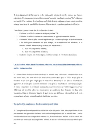 Il devra également vérifier que la ou les méthode(s) utilisée(s) sont les mêmes que l’année 
précédente. Un changement pourrait être source d’anomalie significative, puisqu’il n’est à priori 
pas justifié. Une variation du prix obtenu par le biais de cette méthode est en revanche possible, 
puisque les prix sur le marché libre évoluent. Elle ne devrait cependant pas être significative. 
Pour chaque type de transaction, le réviseur devra donc : 
80 
1. Étudier si la méthode choisie est acceptée par l’OCDE ; 
2. Étudier si la méthode choisie est cohérente avec le type de transaction réalisée ; 
3. Étudier sur base de quels critères la personne qui a établi la politique de prix de transfert 
s’est basée pour déterminer les prix, marges, ou la répartition des bénéfices, et la 
manière dont les informations y relatives ont été obtenues : 
a. Soit des comparables internes, 
b. Soit des comparables externes ; 
4. Étudier si ces prix ont été mis à jour pour tenir compte de l’évolution du marché. 
Cas 
ou 
l’entité 
opère 
des 
transactions 
similaires 
aux 
transactions 
contrôlées 
avec 
des 
parties 
indépendantes 
Si l’entité auditée réalise des transactions sur le marché libre, similaires à celles réalisées avec 
des parties liées, elle peut utiliser ces transactions comme base pour le calcul de ses prix de 
transfert. Il sera alors plus simple pour le réviseur de déterminer si ces prix de transfert sont 
appropriés. Il pourra plus aisément déterminer si les prix de transfert sont semblables aux prix 
de pleine concurrence en comparant les deux types de transactions de l’entité. Rappelons qu’une 
différence est possible selon les circonstances et conditions dans lesquels ont lieu cette 
transaction. Il devra déterminer à partir de quel niveau une différence est significative. Il peut, 
pour ce faire, se baser sur une fourchette établie par ses soins. 
Cas 
ou 
l’entité 
n’opère 
que 
des 
transactions 
contrôlées 
Si l’entreprise réalise uniquement des opérations avec des parties liées, les comparaisons se font 
par rapport à des opérations similaires entre entités indépendantes sur le marché libre. L’entité 
auditée utilise donc des comparables externes. Ici, le réviseur devra pousser la réflexion un peu 
plus loin que dans le cas de comparables internes. Il devra s’assurer que la source utilisée pour 
 