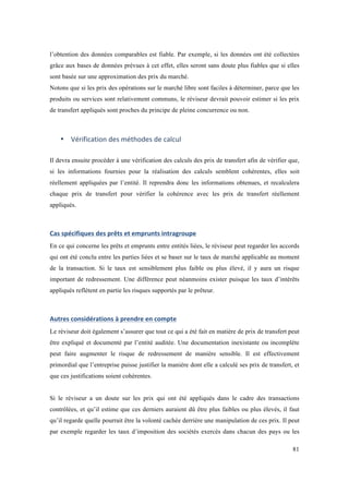 l’obtention des données comparables est fiable. Par exemple, si les données ont été collectées 
grâce aux bases de données prévues à cet effet, elles seront sans doute plus fiables que si elles 
sont basée sur une approximation des prix du marché. 
Notons que si les prix des opérations sur le marché libre sont faciles à déterminer, parce que les 
produits ou services sont relativement communs, le réviseur devrait pouvoir estimer si les prix 
de transfert appliqués sont proches du principe de pleine concurrence ou non. 
81 
• Vérification 
des 
méthodes 
de 
calcul 
Il devra ensuite procéder à une vérification des calculs des prix de transfert afin de vérifier que, 
si les informations fournies pour la réalisation des calculs semblent cohérentes, elles soit 
réellement appliquées par l’entité. Il reprendra donc les informations obtenues, et recalculera 
chaque prix de transfert pour vérifier la cohérence avec les prix de transfert réellement 
appliqués. 
Cas 
spécifiques 
des 
prêts 
et 
emprunts 
intragroupe 
En ce qui concerne les prêts et emprunts entre entités liées, le réviseur peut regarder les accords 
qui ont été conclu entre les parties liées et se baser sur le taux de marché applicable au moment 
de la transaction. Si le taux est sensiblement plus faible ou plus élevé, il y aura un risque 
important de redressement. Une différence peut néanmoins exister puisque les taux d’intérêts 
appliqués reflètent en partie les risques supportés par le prêteur. 
Autres 
considérations 
à 
prendre 
en 
compte 
Le réviseur doit également s’assurer que tout ce qui a été fait en matière de prix de transfert peut 
être expliqué et documenté par l’entité auditée. Une documentation inexistante ou incomplète 
peut faire augmenter le risque de redressement de manière sensible. Il est effectivement 
primordial que l’entreprise puisse justifier la manière dont elle a calculé ses prix de transfert, et 
que ces justifications soient cohérentes. 
Si le réviseur a un doute sur les prix qui ont été appliqués dans le cadre des transactions 
contrôlées, et qu’il estime que ces derniers auraient dû être plus faibles ou plus élevés, il faut 
qu’il regarde quelle pourrait être la volonté cachée derrière une manipulation de ces prix. Il peut 
par exemple regarder les taux d’imposition des sociétés exercés dans chacun des pays ou les 
 