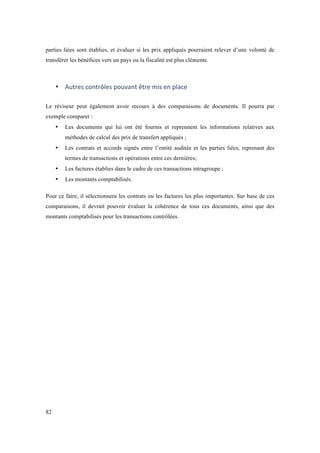 parties liées sont établies, et évaluer si les prix appliqués pourraient relever d’une volonté de 
transférer les bénéfices vers un pays ou la fiscalité est plus clémente. 
82 
• Autres 
contrôles 
pouvant 
être 
mis 
en 
place 
Le réviseur peut également avoir recours à des comparaisons de documents. Il pourra par 
exemple comparer : 
• Les documents qui lui ont été fournis et reprennent les informations relatives aux 
méthodes de calcul des prix de transfert appliqués ; 
• Les contrats et accords signés entre l’entité auditée et les parties liées, reprenant des 
termes de transactions et opérations entre ces dernières; 
• Les factures établies dans le cadre de ces transactions intragroupe ; 
• Les montants comptabilisés. 
Pour ce faire, il sélectionnera les contrats ou les factures les plus importantes. Sur base de ces 
comparaisons, il devrait pouvoir évaluer la cohérence de tous ces documents, ainsi que des 
montants comptabilisés pour les transactions contrôlées. 
 