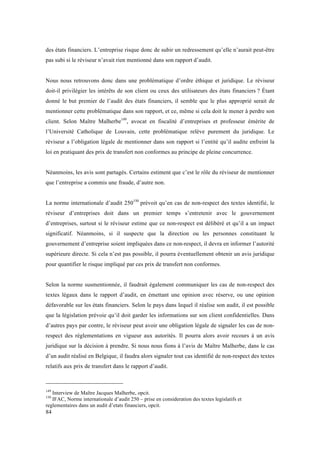 des états financiers. L’entreprise risque donc de subir un redressement qu’elle n’aurait peut-être 
pas subi si le réviseur n’avait rien mentionné dans son rapport d’audit. 
Nous nous retrouvons donc dans une problématique d’ordre éthique et juridique. Le réviseur 
doit-il privilégier les intérêts de son client ou ceux des utilisateurs des états financiers ? Étant 
donné le but premier de l’audit des états financiers, il semble que le plus approprié serait de 
mentionner cette problématique dans son rapport, et ce, même si cela doit le mener à perdre son 
client. Selon Maître Malherbe149, avocat en fiscalité d’entreprises et professeur émérite de 
l’Université Catholique de Louvain, cette problématique relève purement du juridique. Le 
réviseur a l’obligation légale de mentionner dans son rapport si l’entité qu’il audite enfreint la 
loi en pratiquant des prix de transfert non conformes au principe de pleine concurrence. 
Néanmoins, les avis sont partagés. Certains estiment que c’est le rôle du réviseur de mentionner 
que l’entreprise a commis une fraude, d’autre non. 
La norme internationale d’audit 250150 prévoit qu’en cas de non-respect des textes identifié, le 
réviseur d’entreprises doit dans un premier temps s’entretenir avec le gouvernement 
d’entreprises, surtout si le réviseur estime que ce non-respect est délibéré et qu’il a un impact 
significatif. Néanmoins, si il suspecte que la direction ou les personnes constituant le 
gouvernement d’entreprise soient impliquées dans ce non-respect, il devra en informer l’autorité 
supérieure directe. Si cela n’est pas possible, il pourra éventuellement obtenir un avis juridique 
pour quantifier le risque impliqué par ces prix de transfert non conformes. 
Selon la norme susmentionnée, il faudrait également communiquer les cas de non-respect des 
textes légaux dans le rapport d’audit, en émettant une opinion avec réserve, ou une opinion 
défavorable sur les états financiers. Selon le pays dans lequel il réalise son audit, il est possible 
que la législation prévoie qu’il doit garder les informations sur son client confidentielles. Dans 
d’autres pays par contre, le réviseur peut avoir une obligation légale de signaler les cas de non-respect 
84 
des réglementations en vigueur aux autorités. Il pourra alors avoir recours à un avis 
juridique sur la décision à prendre. Si nous nous fions à l’avis de Maître Malherbe, dans le cas 
d’un audit réalisé en Belgique, il faudra alors signaler tout cas identifié de non-respect des textes 
relatifs aux prix de transfert dans le rapport d’audit. 
149 Interview de Maître Jacques Malherbe, opcit. 
150 IFAC, Norme internationale d’audit 250 – prise en consideration des textes legislatifs et 
reglementaires dans un audit d’etats financiers, opcit. 
 